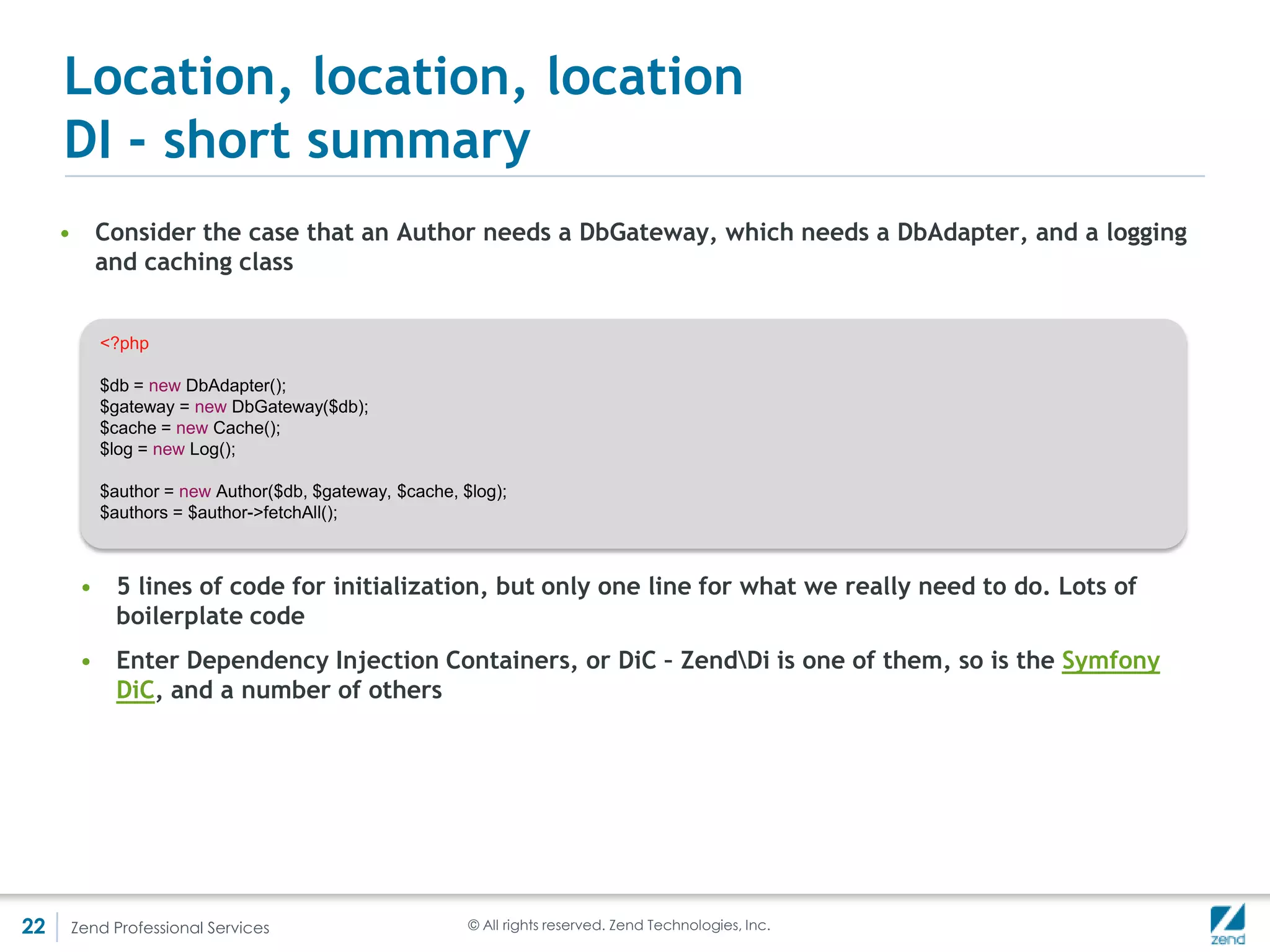 Location, location, location
     DiC – ZendDiDi()
     • The last line on the previous slide:
                    $author = $di->get('Author');
     Returns a fully configured Author object, following the definition we provided
     • DiC does instantiation and auto-wiring
     • ZendDi, although difficult to show here, is a complex solution for complex
       problems – it can easily be abused
     • For simpler problems, and more in line with the PHP philosophy, ServiceManager
       replaced it




22   Zend Professional Services          © All rights reserved. Zend Technologies, Inc.
 