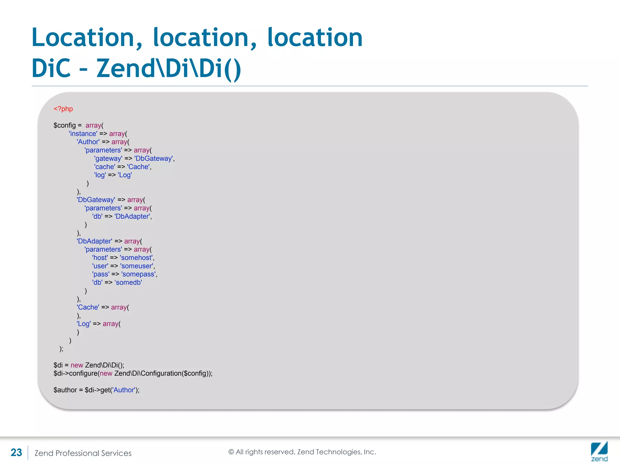 Location, location, location
     Location v/s Injection
     • Service manager is a ServiceLocator !== DiC
     • BUT DiC === Service Locator
     • One main difference is that the subject requiring the dependencies is:
         Not aware of the DiC when using DI (the dependency is injected)

         Is aware of the locator in the case of SL, and asks the locator to obtain the dependency

     • ServiceManager is a service locator
     Think back to index.php:
                    $serviceManager->get('ModuleManager')->loadModules();


     • Martin Fowler is the subject matter expert on this:
       http://martinfowler.com/articles/injection.html




23   Zend Professional Services         © All rights reserved. Zend Technologies, Inc.
 