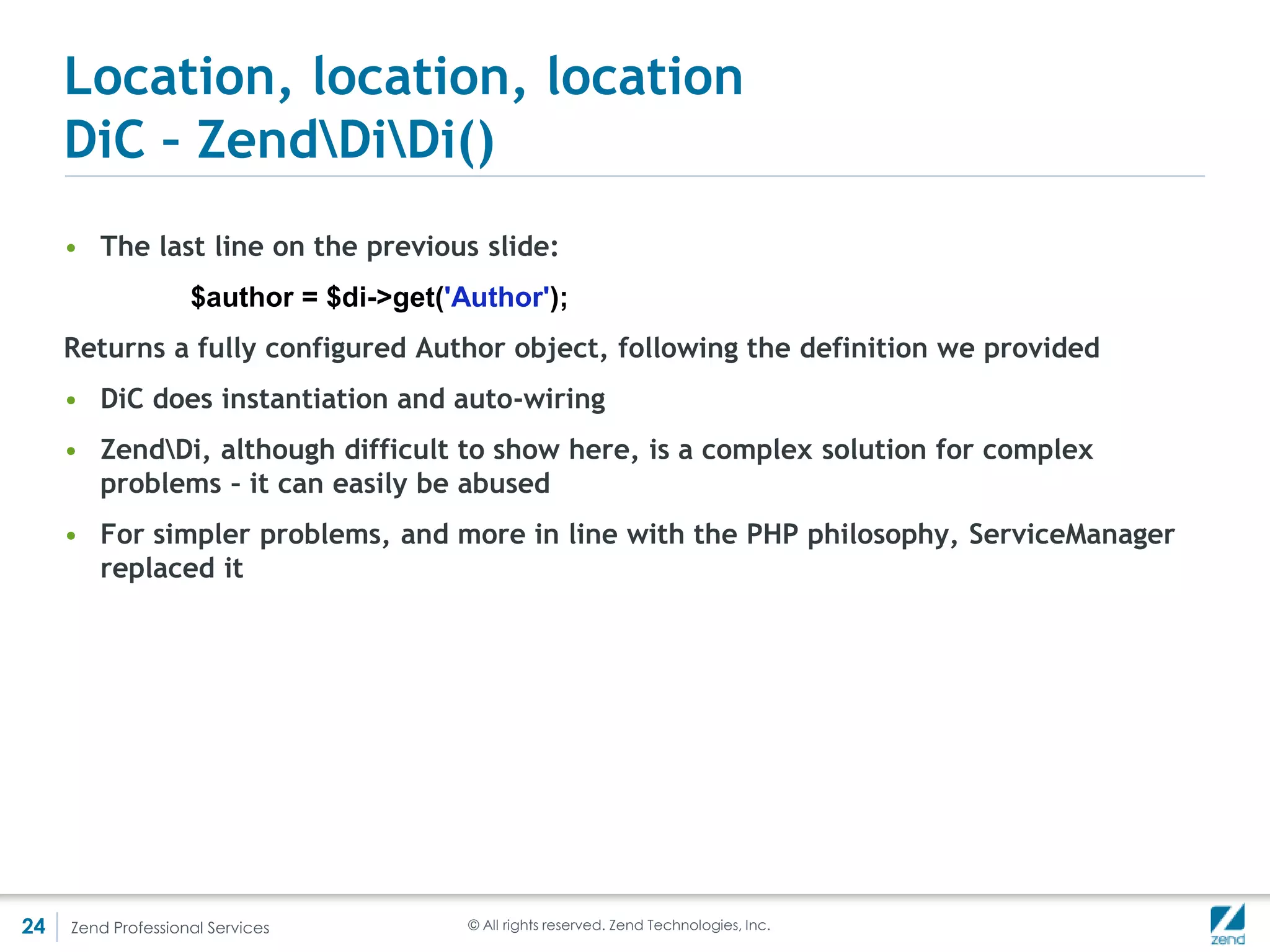 Location, location, location
     ZendServiceManagerServiceManager()
     • Service manager uses factories to generate its services
     • Factory can be a class implementing ZendServiceManagerFactoryInterface or a
       php closure




24   Zend Professional Services    © All rights reserved. Zend Technologies, Inc.
 