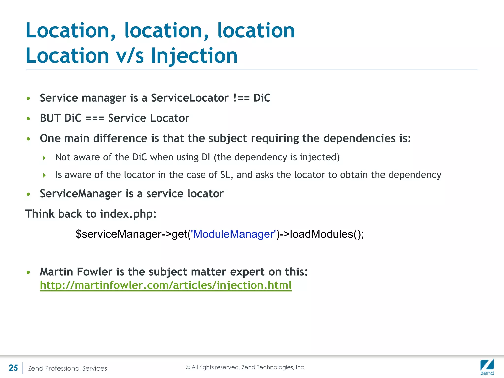 Location, location, location
     ZendServiceManagerServiceManager()
          <?php
          class ServiceConfiguration extends Configuration
          {
             public function configureServiceManager(ServiceManager $serviceManager)
             {
               $serviceManager->setFactory('author', function(ServiceManager $sm) {
                   $dbGateway = $sm->get('db_gateway');
                   $cache = $sm->get('cache');
                   $log = $sm->get('log');
                   return new Author($dbGateway, $cache, $log);
               } );
               $serviceManager->setShared('author', false);
               $serviceManager->setFactory('db_gateway', function(ServiceManager $sm){
                   $dbAdapter = $sm->get('db_adapter');
                   return new DbGateway($dbAdapter);
               } );
               $serviceManager->setFactory('db_adapter', function(ServiceManager $sm) {
                   //Using hard-coded values for the example, but normally you would either create a factory
                   //and inject the values from a config file
                   //or get the configuration from the ServiceManager and read the valuees in
                   return new DbAdapter('somehost', 'someuser', 'somepass', 'somedb');
               } );
               $serviceManager->setFactory('cache', function(ServiceManager $sm) { return new Cache(); } );
               $serviceManager->setFactory('log', function(ServiceManager $sm) { return new Log(); } );
             }
          }

          $config = new ServiceConfiguration();
          $sm = new ServiceManager();
          $config->configureServiceManager($sm);

          $author = $sm->get('author');




25   Zend Professional Services                             © All rights reserved. Zend Technologies, Inc.
 