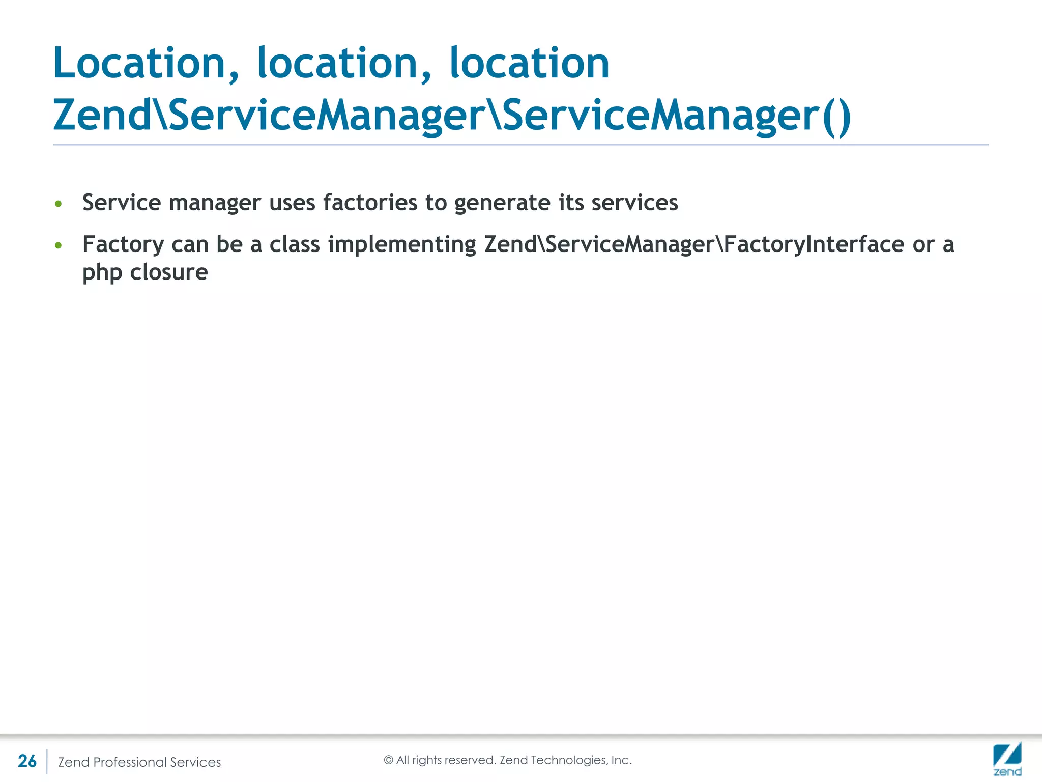 Location, location, location
     ZendServiceManagerServiceManager()
     • The example above purposely uses closures to illustrate that a full-fledged
       factory is not needed
     • But in a lot of cases, implementing a factory makes sense - rewriting DbAdapter
       from the above example as a factory:

         <?php
         use ZendServiceManagerFactoryInterface;

         //The factory class
         class AuthorFactory implements FactoryInterface {
            public function createService(ZendServiceManagerServiceLocatorInterface $sl) {
              $dbGateway = $sl->get('db_gateway');
              $cache = $sl->get('cache');
              $log = $sl->get('log');
              return new Author($dbGateway, $cache, $log);
            }
         }

         //And the configuration class
         class ServiceConfiguration extends Configuration
         {
            public function configureServiceManager(ServiceManager $serviceManager)
            {
               //...
               $serviceManager->setFactory('author', 'AuthorFactory');
               //...
             }
         }



26   Zend Professional Services                             © All rights reserved. Zend Technologies, Inc.
 