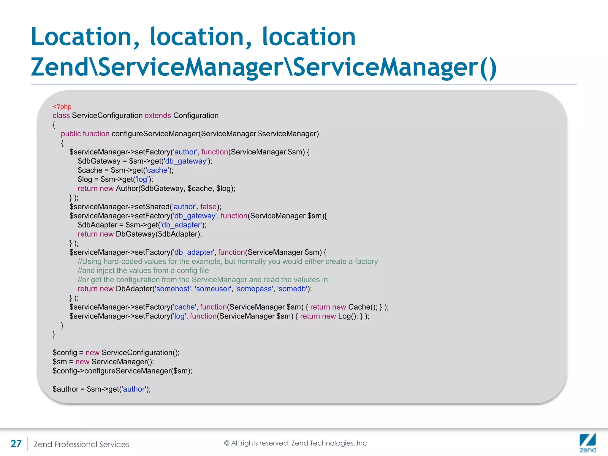 Location, location, location
     ZendServiceManagerServiceManager()
     • The example above purposely uses closures to illustrate that a full-fledged
       factory is not needed
     • But in a lot of cases, implementing a factory makes sense - rewriting DbAdapter
       form the above example as a factory:

         <?php
         use ZendServiceManagerFactoryInterface;

         //The factory class
         class AuthorFactory implements FactoryInterface {
            public function createService(ZendServiceManagerServiceLocatorInterface $sl) {
              $dbGateway = $sl->get('db_gateway');
              $cache = $sl->get('cache');
              $log = $sl->get('log');
              return new Author($dbGateway, $cache, $log);
            }
         }

         //And the configuration class
         class ServiceConfiguration extends Configuration
         {
            public function configureServiceManager(ServiceManager $serviceManager)
            {
               //...
               $serviceManager->setFactory('author', 'AuthorFactory');
               //...
             }
         }



27   Zend Professional Services                             © All rights reserved. Zend Technologies, Inc.
 