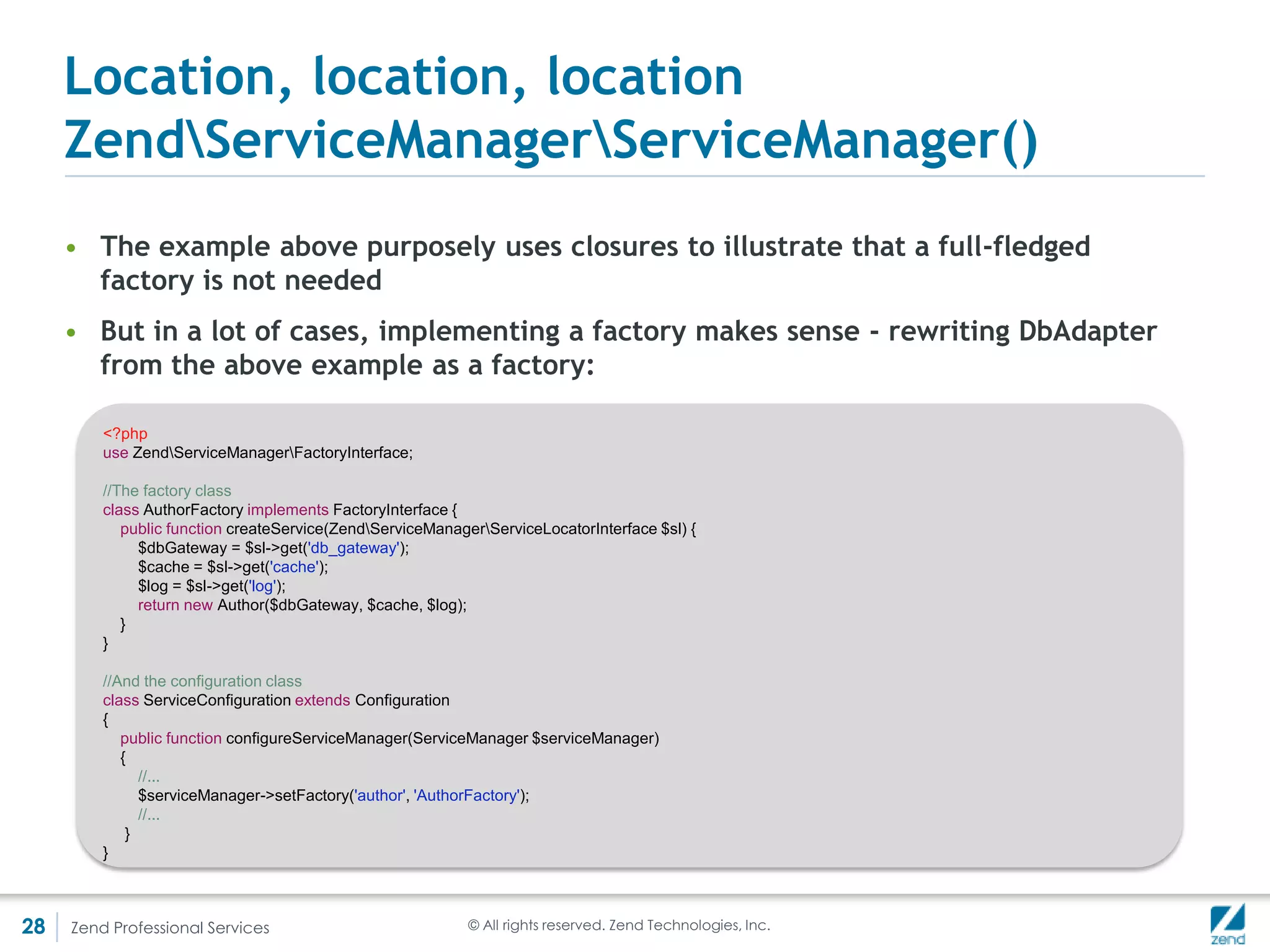 Location, location, location
     Setting and retrieving the locator
     • In most MVC components (e.g.Controllers) the ServiceManager
       component is composed automatically by the MVC stack
     • The interface ZendServiceManagerServiceLocatorAwareInterface can
       be implemented to ensure that a service locator is composed in the
       subject class
     • Two methods, SetServiceLocator(ServiceLocatorInterface $locator) and
       getServiceLocator() must be implemented
     • Notice that the Component is ServiceManager(), but the interface is
       ServiceLocatorInterface. This is to allow you to provide an alternative
       implementation of service locator.




28   Zend Professional Services   © All rights reserved. Zend Technologies, Inc.
 