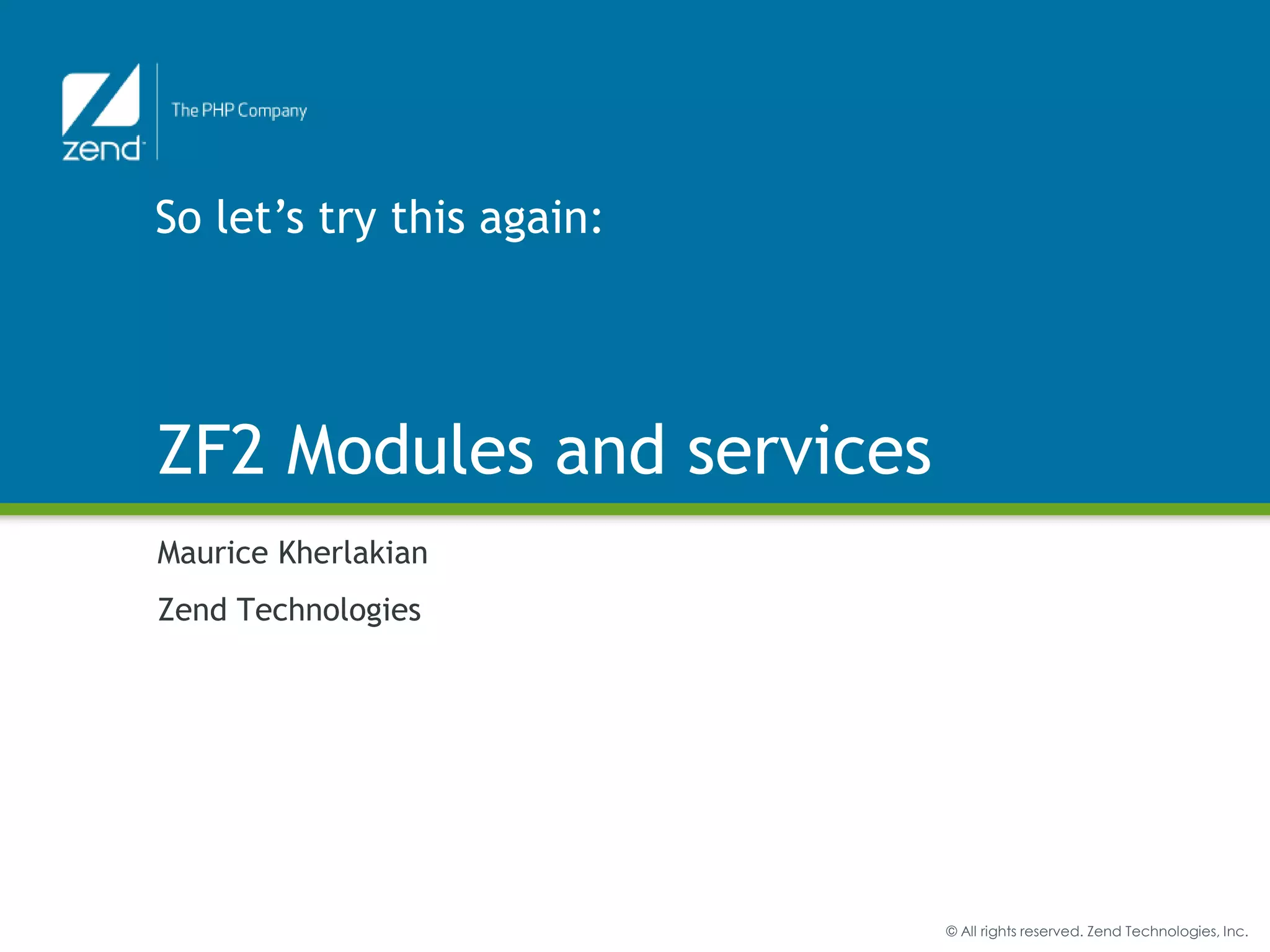 ZF2 Modules – What are they?

    • Discrete blocks of code
    • Allow for code re-use (not only within ZF2 but with other
      frameworks – Sf2 anyone?)
    • Physically a namespaced directory
    • If written well, distributable and re-usable
    • Examples:
        User module (authentication – login/logout…)

        ACL module

        Blog module



3   Zend Professional Services   © All rights reserved. Zend Technologies, Inc.
 