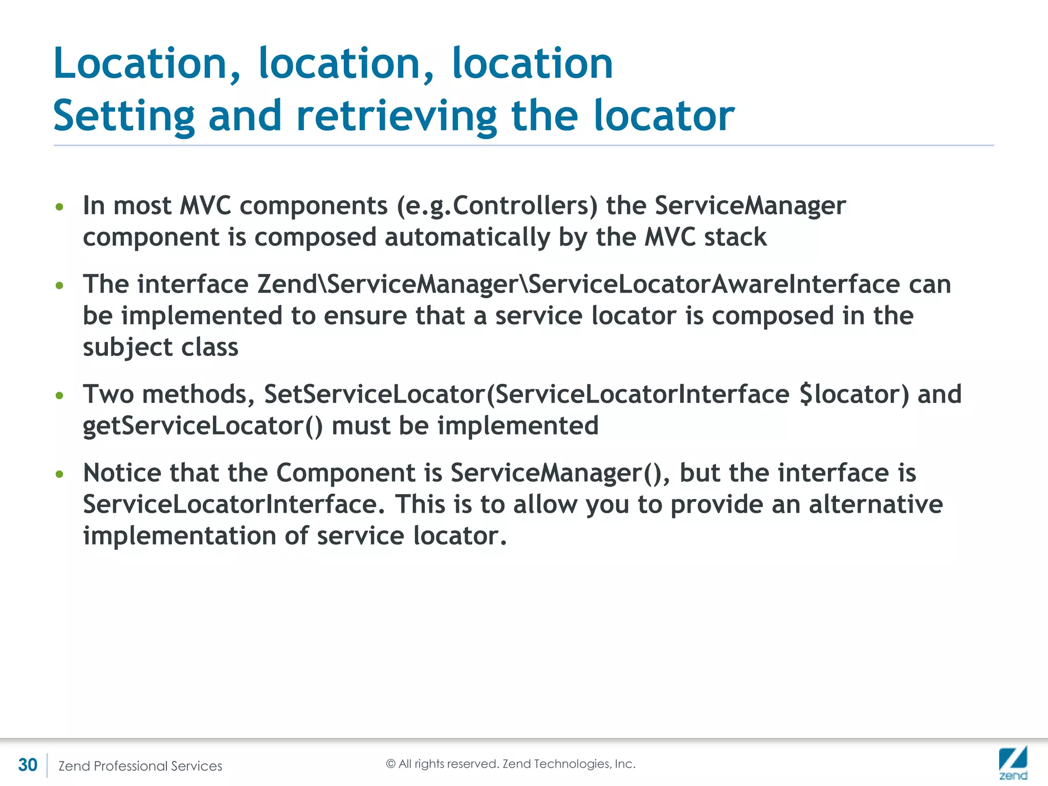 Locating the injector or injecting the
     locator?
     • Although ServiceManager is now the goto dependency management
       component in ZF2, Di actually still exists as a fallback (by default)
     • One can specify a collection AbstractFactories to ServiceManager on
       which it will fall back if it does not find the target class
     • Therefore, ZendServiceManagerDiDiAbstractFactory is an abstract
       factory to which the name of the object is passed if it is not found by
       ServiceManager (the order can be changed)
     • You can also, of course, provide your own service factory (Proxy class to
       other frameworks maybe?)




30   Zend Professional Services   © All rights reserved. Zend Technologies, Inc.
 