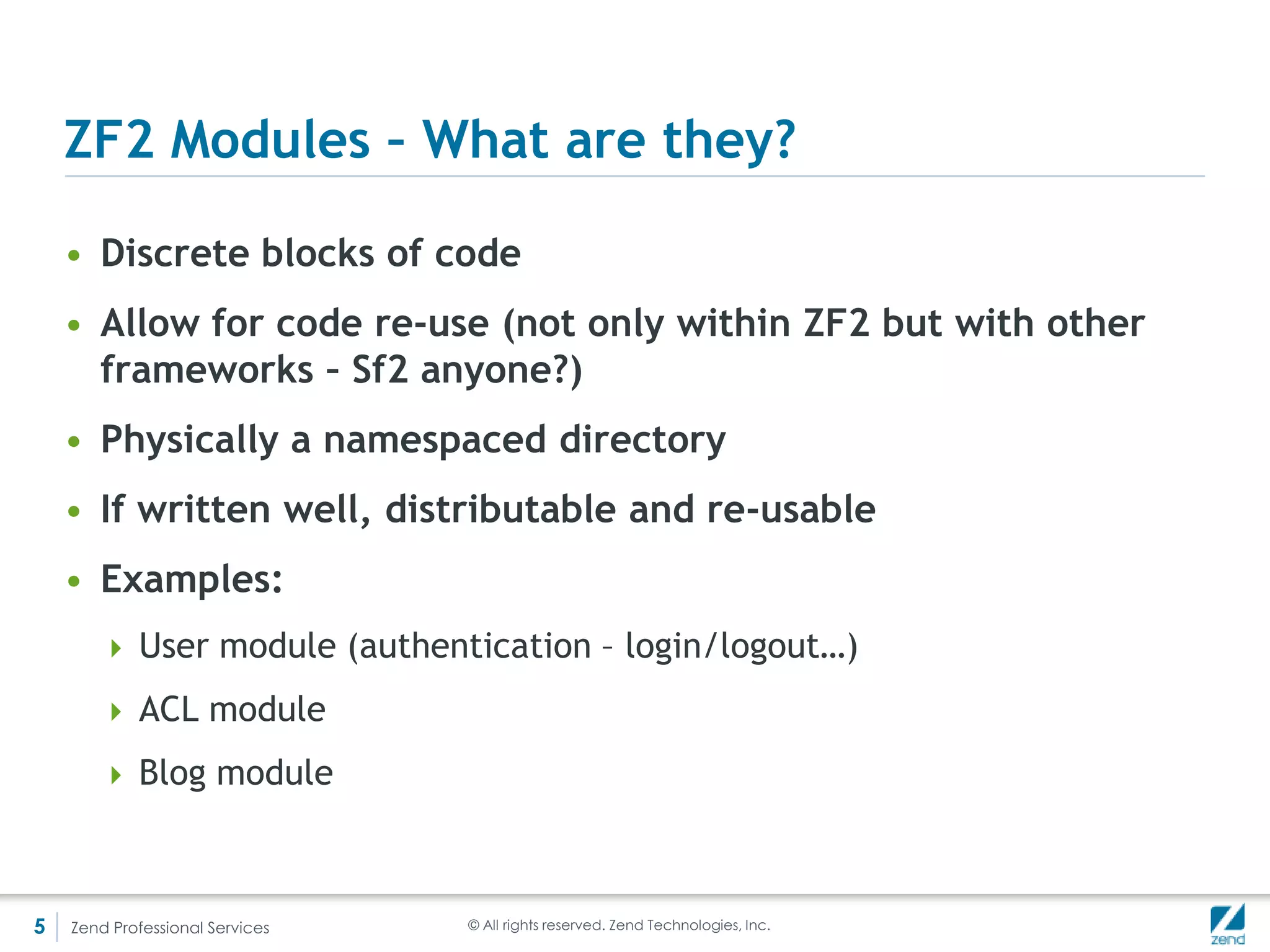 Requirements for a module – Module class
    • A namespaced class called Module

          <?php

          namespace Mymod;
          class Module {}


     • That’s it!




5   Zend Professional Services   © All rights reserved. Zend Technologies, Inc.
 