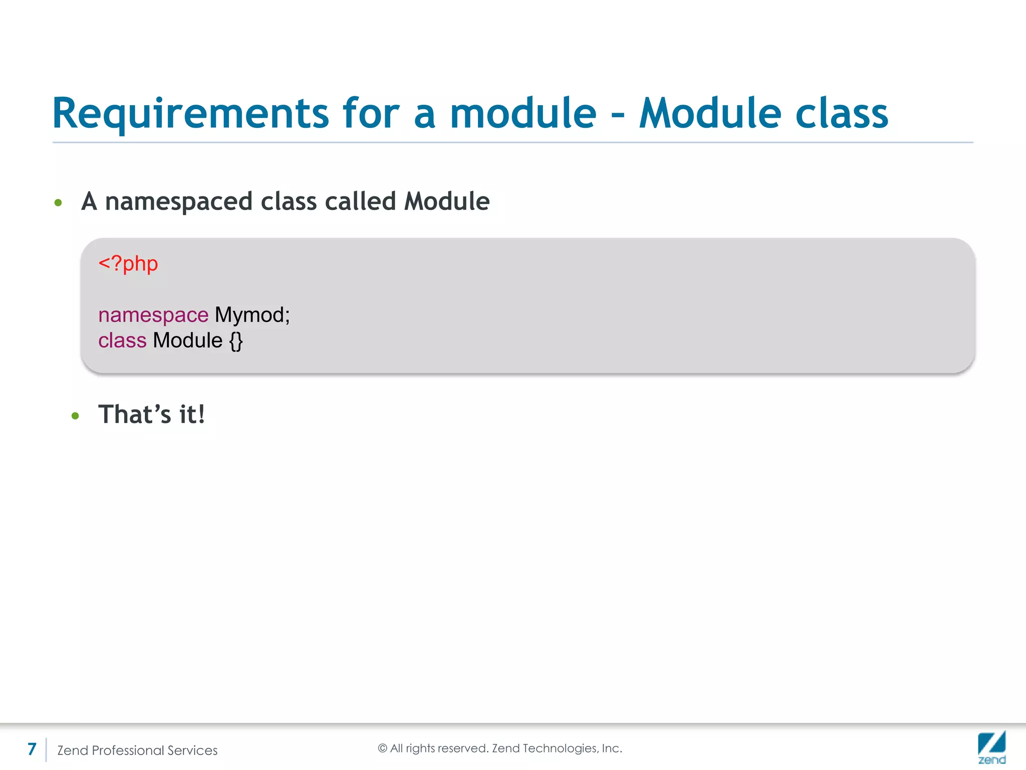 Requirements for a module - Registration
    • In order for the application (Zend/Application) to run your module, it has
      to be registered
         <?php                                               //application.config.php

         return array(
            'modules' => array(                      //Which modules are we loading?
               'Application',
               'Mymod',
            ),
            'module_listener_options' => array(
               'config_glob_paths' => array(
                  'config/autoload/{,*.}{global,local}.php',
               ),
               'config_cache_enabled' => false,
               'cache_dir'        => 'data/cache',
               'module_paths' => array(                 //What paths are we loading modules from?
                  './module',                    //We will look for a Module.php file in subdirs
                  './vendor',                   //one level down from this dir *by default*
               ),
            ),
            'service_manager' => array(                   //More on that later
               'use_defaults' => true,
               'factories' => array(
               ),
            ),
         );




7   Zend Professional Services                          © All rights reserved. Zend Technologies, Inc.
 