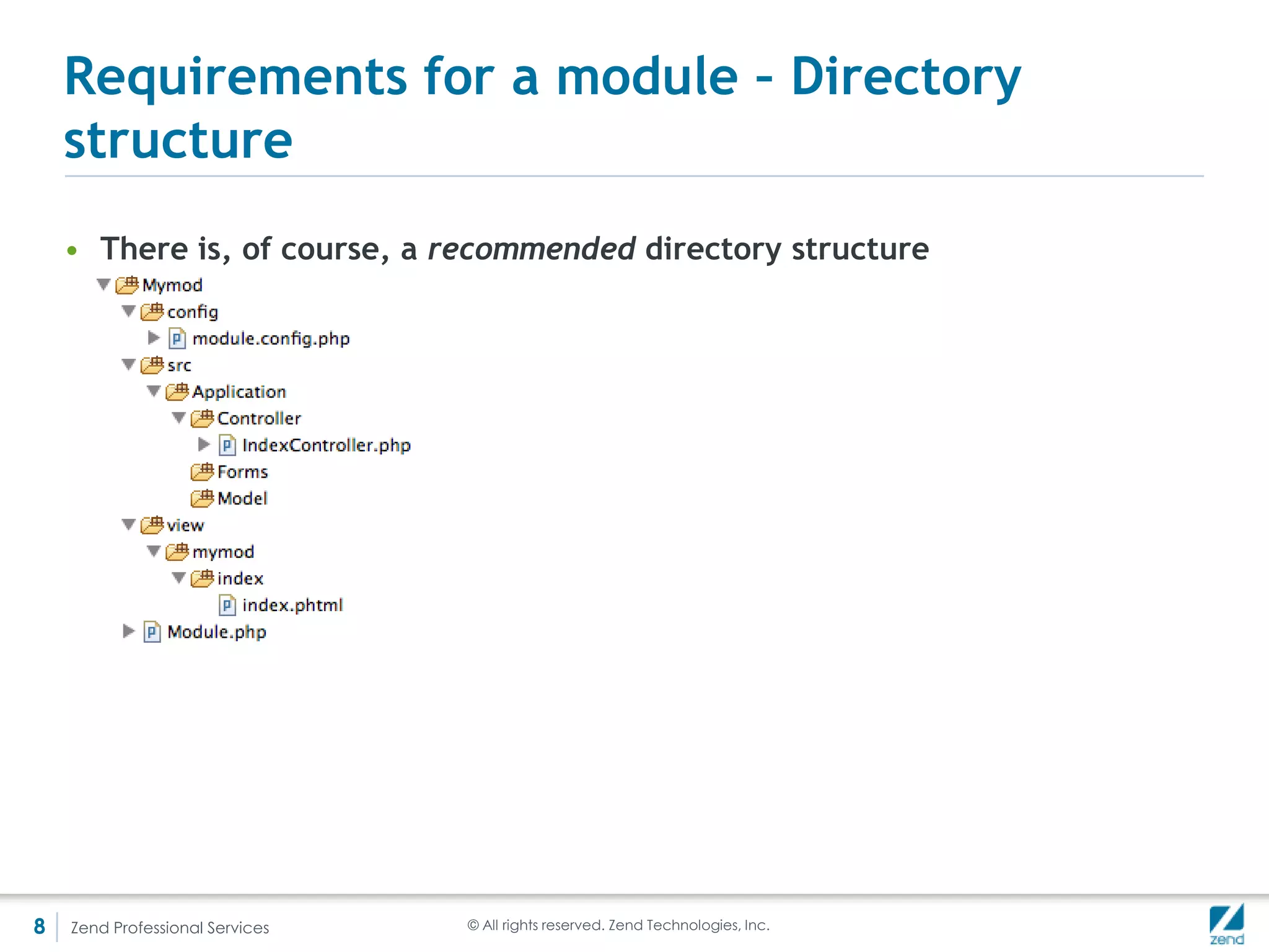 Optional for a module – getConfig()
    • Called automatically to get the module’s configuration and aggregate it
      with the other modules
    • Best is to include a config file that returns a php array (best practice in
      ZF2 in general)
       <?php
       namespace Mymod;

       use ZendModuleManagerModuleManager,
         ZendMvcMvcEvent;

       class Module {
          public function getConfig() {
            return include(__DIR__.'/config/module.config.php');
          }
       }




8   Zend Professional Services                        © All rights reserved. Zend Technologies, Inc.
 