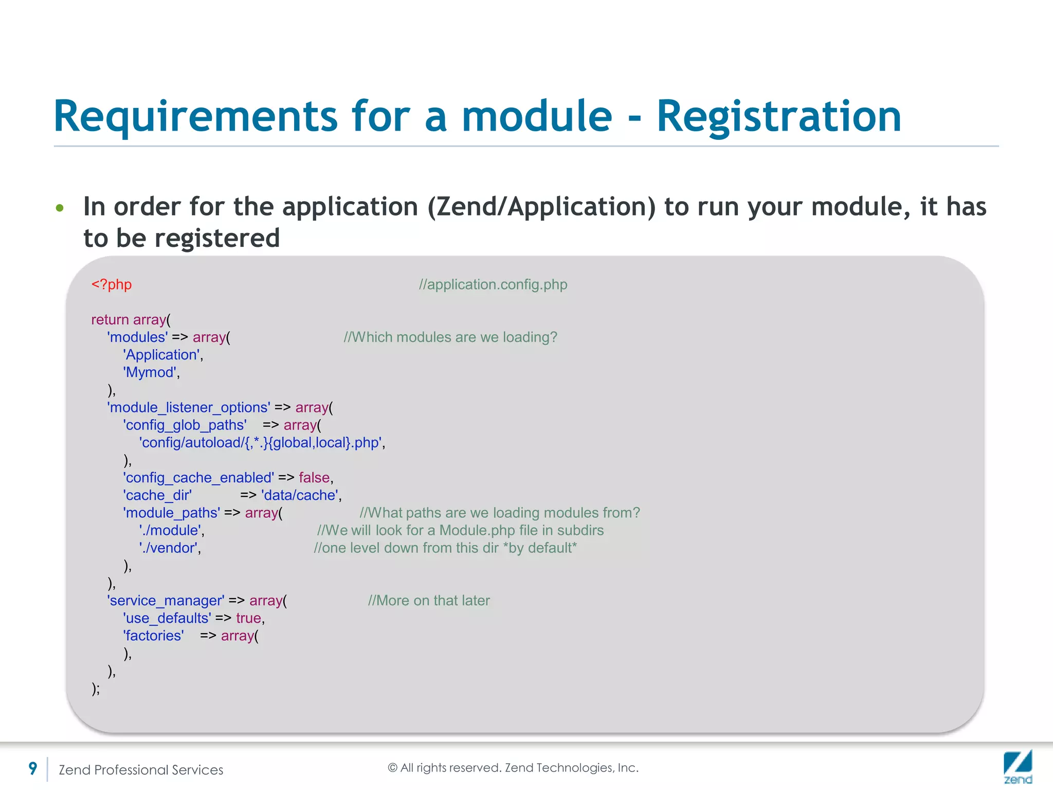 Optional for a module – init()
    • A module can have an init() method that fires upon initialization
    • The ModuleManager is passed to the init function as an argument
         <?php
         namespace Mymod;

         use ZendModuleManagerModuleManager,
           ZendMvcMvcEvent;

         class Module {
           public function init(ModuleManager $e) {
             $e->events()->attach(
                       'loadModules.post',
                       function($e) {
                          echo 'postLoad from MyMod';
                       },
                       100);
             $e->events()->getSharedManager()->attach(
                       __NAMESPACE__,
                       'dispatch',
                       function($e) {
                          echo "Only if dispatched to Mymod";
                       },
                       100);
           }
         }




9   Zend Professional Services                         © All rights reserved. Zend Technologies, Inc.
 