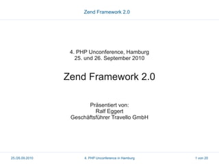 Zend Framework 2.0




                  4. PHP Unconference, Hamburg
                    25. und 26. September 2010


                 Zend Framework 2.0

                        Präsentiert von:
                           Ralf Eggert
                  Geschäftsführer Travello GmbH




25./26.09.2010         4. PHP Unconference in Hamburg   1 von 20
 