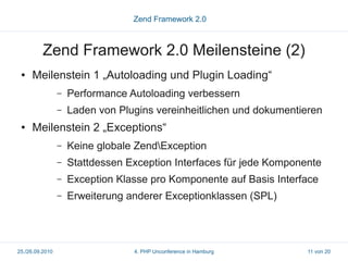 Zend Framework 2.0



          Zend Framework 2.0 Meilensteine (2)
 ●   Meilenstein 1 „Autoloading und Plugin Loading“
                 –   Performance Autoloading verbessern
                 –   Laden von Plugins vereinheitlichen und dokumentieren
 ●   Meilenstein 2 „Exceptions“
                 –   Keine globale ZendException
                 –   Stattdessen Exception Interfaces für jede Komponente
                 –   Exception Klasse pro Komponente auf Basis Interface
                 –   Erweiterung anderer Exceptionklassen (SPL)




25./26.09.2010                    4. PHP Unconference in Hamburg      11 von 20
 