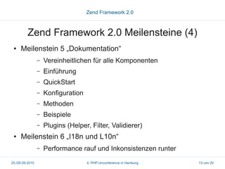 Zend Framework 2.0



          Zend Framework 2.0 Meilensteine (4)
 ●   Meilenstein 5 „Dokumentation“
                 –   Vereinheitlichen für alle Komponenten
                 –   Einführung
                 –   QuickStart
                 –   Konfiguration
                 –   Methoden
                 –   Beispiele
                 –   Plugins (Helper, Filter, Validierer)
 ●   Meilenstein 6 „I18n und L10n“
                 –   Performance rauf und Inkonsistenzen runter
25./26.09.2010                       4. PHP Unconference in Hamburg   13 von 20
 