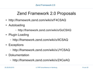 Zend Framework 2.0



                     Zend Framework 2.0 Proposals
 ●   http://framework.zend.com/wiki/x/F4CSAQ
 ●   Autoloading
                 –   http://framework.zend.com/wiki/x/GoCSAQ
 ●   Plugin Loading
       –   http://framework.zend.com/wiki/x/IICSAQ
 ●   Exceptions
       –   http://framework.zend.com/wiki/x/JYCSAQ
 ●   Dokumentation
       –   http://framework.zend.com/wiki/x/Z4CeAQ

25./26.09.2010                    4. PHP Unconference in Hamburg   14 von 20
 
