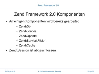 Zend Framework 2.0



            Zend Framework 2.0 Komponenten
 ●   An einigen Komponenten wird bereits gearbeitet
                 –   ZendDb
                 –   ZendLoader
                 –   ZendOpenId
                 –   ZendServiceFlickr
                 –   ZendCache
 ●   ZendSession ist abgeschlossen




25./26.09.2010                     4. PHP Unconference in Hamburg   15 von 20
 