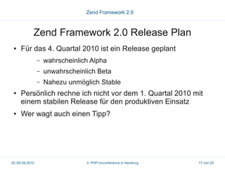 Zend Framework 2.0



             Zend Framework 2.0 Release Plan
 ●   Für das 4. Quartal 2010 ist ein Release geplant
                 –   wahrscheinlich Alpha
                 –   unwahrscheinlich Beta
                 –   Nahezu unmöglich Stable
 ●   Persönlich rechne ich nicht vor dem 1. Quartal 2010 mit
     einem stabilen Release für den produktiven Einsatz
 ●   Wer wagt auch einen Tipp?




25./26.09.2010                    4. PHP Unconference in Hamburg   17 von 20
 