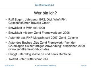 Zend Framework 2.0



                          Wer bin ich?
 ●   Ralf Eggert, Jahrgang 1972, Dipl. WInf (FH),
     Geschäftsführer Travello GmbH
 ●   Entwickelt in PHP seit 1999
 ●   Entwickelt mit dem Zend Framework seit 2006
 ●   Autor für das PHP Magazin seit 2007, Zend_Column
 ●   Autor des Buches „Das Zend Framework - Von den
     Grundlagen bis zur fertigen Anwendung“ erschienen 2009
     (www.zendframeworkbuch.de)
 ●   Bloggt unter blog.zf-info.de und news.zf-info.de
 ●   Twittert unter twitter.com/Frille
25./26.09.2010             4. PHP Unconference in Hamburg   2 von 20
 