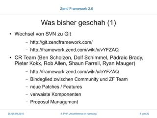 Zend Framework 2.0



                         Was bisher geschah (1)
 ●   Wechsel von SVN zu Git
                 –   http://git.zendframework.com/
                 –   http://framework.zend.com/wiki/x/vYFZAQ
 ●   CR Team (Ben Scholzen, Dolf Schimmel, Pádraic Brady,
     Pieter Kokx, Rob Allen, Shaun Farrell, Ryan Mauger)
                 –   http://framework.zend.com/wiki/x/eYFZAQ
                 –   Bindeglied zwischen Community und ZF Team
                 –   neue Patches / Features
                 –   verwaiste Komponenten
                 –   Proposal Management

25./26.09.2010                     4. PHP Unconference in Hamburg   6 von 20
 