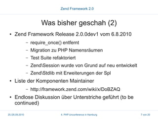 Zend Framework 2.0



                          Was bisher geschah (2)
 ●   Zend Framework Release 2.0.0dev1 vom 6.8.2010
                 –   require_once() entfernt
                 –   Migration zu PHP Namensräumen
                 –   Test Suite refaktoriert
                 –   ZendSession wurde von Grund auf neu entwickelt
                 –   ZendStdlib mit Erweiterungen der Spl
 ●   Liste der Komponenten Maintainer
                 –   http://framework.zend.com/wiki/x/DoBZAQ
 ●   Endlose Diskussion über Unterstriche geführt (to be
     continued)

25./26.09.2010                      4. PHP Unconference in Hamburg     7 von 20
 