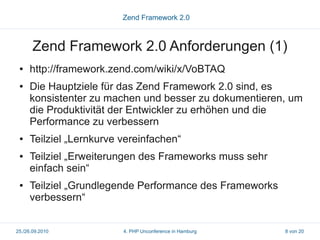 Zend Framework 2.0



       Zend Framework 2.0 Anforderungen (1)
 ●   http://framework.zend.com/wiki/x/VoBTAQ
 ●   Die Hauptziele für das Zend Framework 2.0 sind, es
     konsistenter zu machen und besser zu dokumentieren, um
     die Produktivität der Entwickler zu erhöhen und die
     Performance zu verbessern
 ●   Teilziel „Lernkurve vereinfachen“
 ●   Teilziel „Erweiterungen des Frameworks muss sehr
     einfach sein“
 ●   Teilziel „Grundlegende Performance des Frameworks
     verbessern“


25./26.09.2010           4. PHP Unconference in Hamburg   8 von 20
 