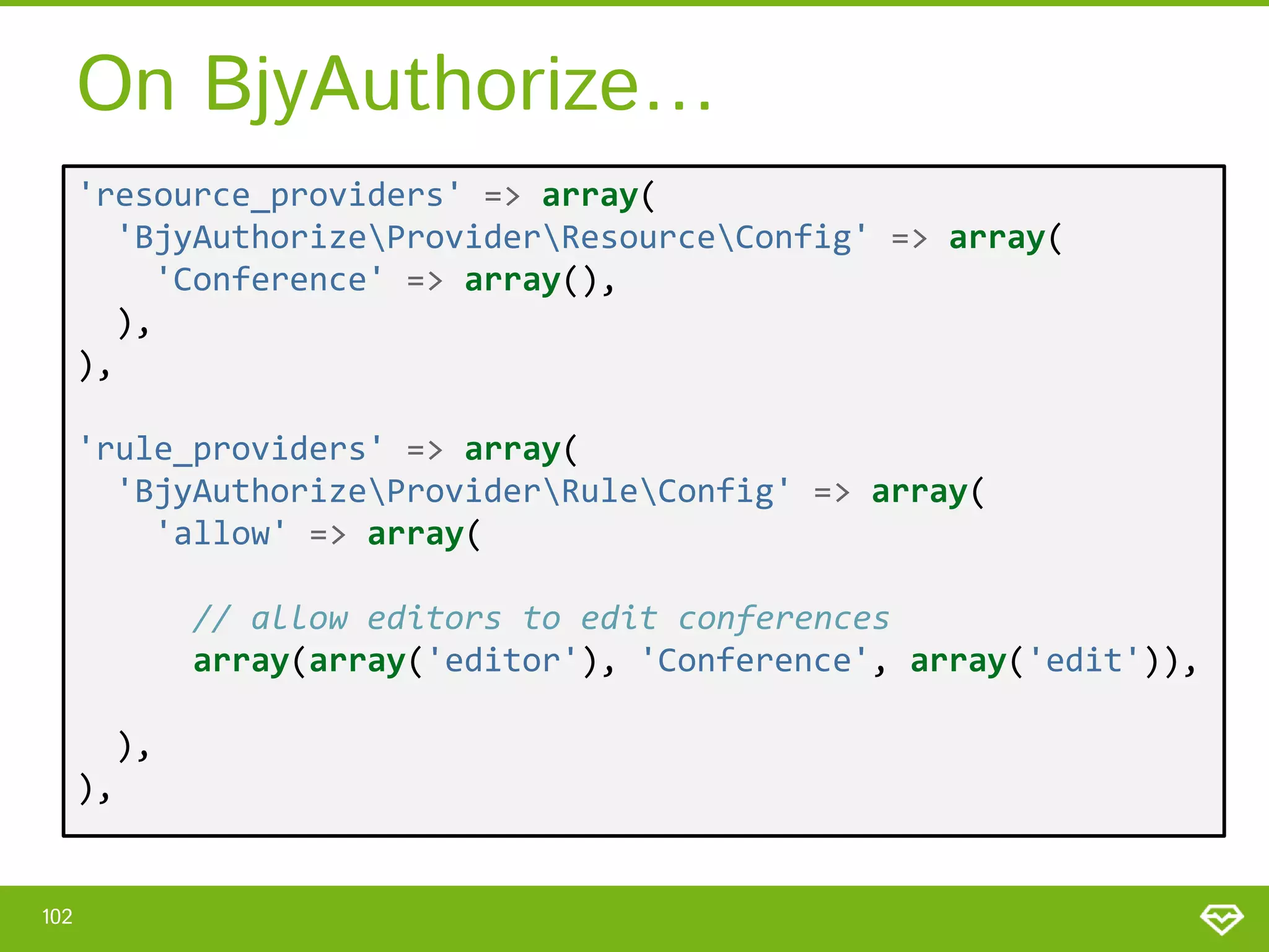 On BjyAuthorize… 'resource_providers' => array( 'BjyAuthorizeProviderResourceConfig' => array( 'Conference' => array(), ), ), 'rule_providers' => array( 'BjyAuthorizeProviderRuleConfig' => array( 'allow' => array( // allow editors to edit conferences array(array('editor'), 'Conference', array('edit')), ), ), 102 