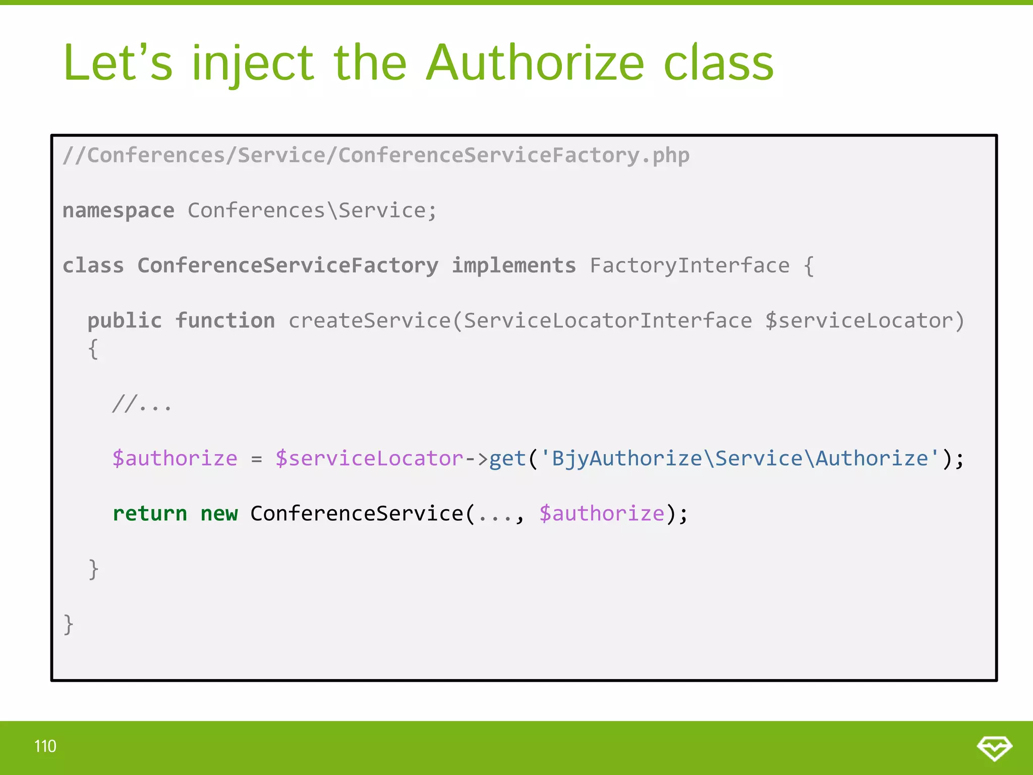 Let’s inject the Authorize class //Conferences/Service/ConferenceServiceFactory.php namespace ConferencesService; class ConferenceServiceFactory implements FactoryInterface { public function createService(ServiceLocatorInterface $serviceLocator) { //... $authorize = $serviceLocator->get('BjyAuthorizeServiceAuthorize'); return new ConferenceService(..., $authorize); } } 110 