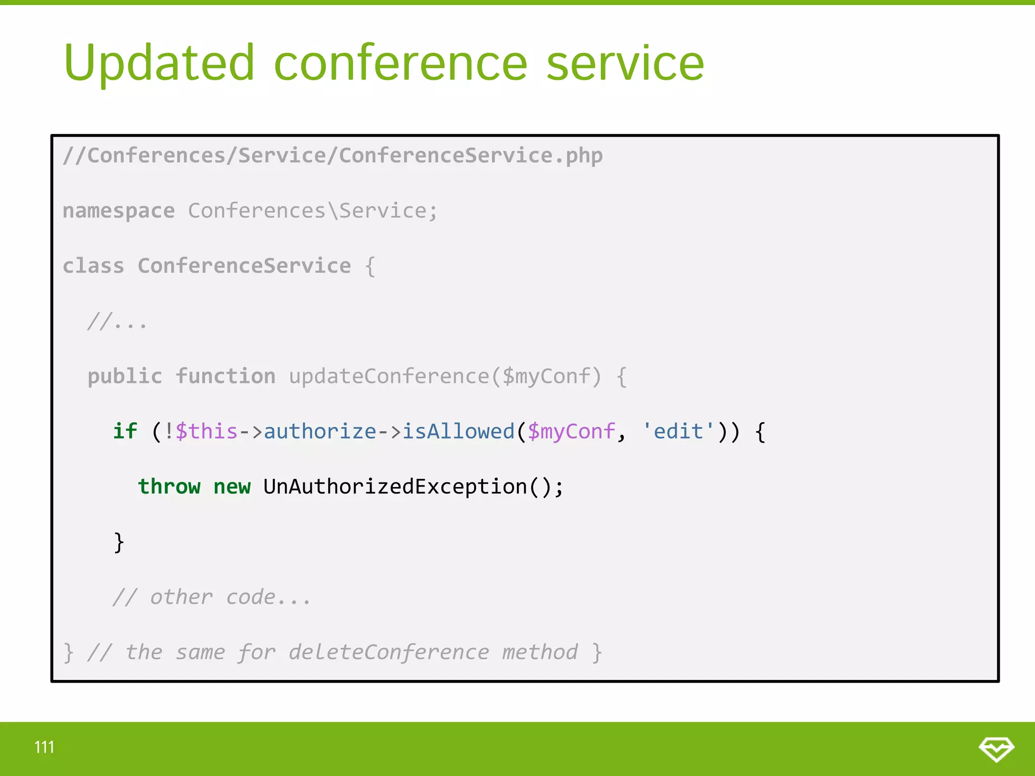 Updated conference service //Conferences/Service/ConferenceService.php namespace ConferencesService; class ConferenceService { //... public function updateConference($myConf) { if (!$this->authorize->isAllowed($myConf, 'edit')) { throw new UnAuthorizedException(); } // other code... } // the same for deleteConference method } 111 