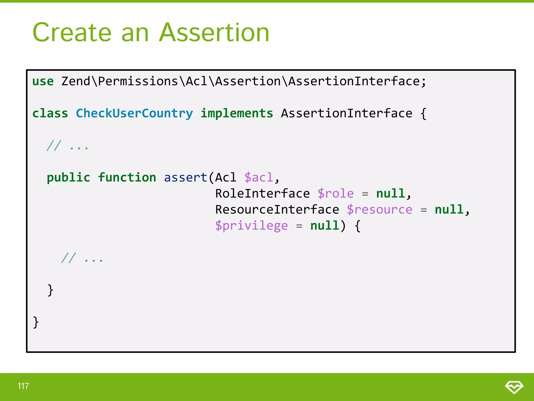 Create an Assertion use ZendPermissionsAclAssertionAssertionInterface; class CheckUserCountry implements AssertionInterface { // ... public function assert(Acl $acl, RoleInterface $role = null, ResourceInterface $resource = null, $privilege = null) { // ... } } 117 