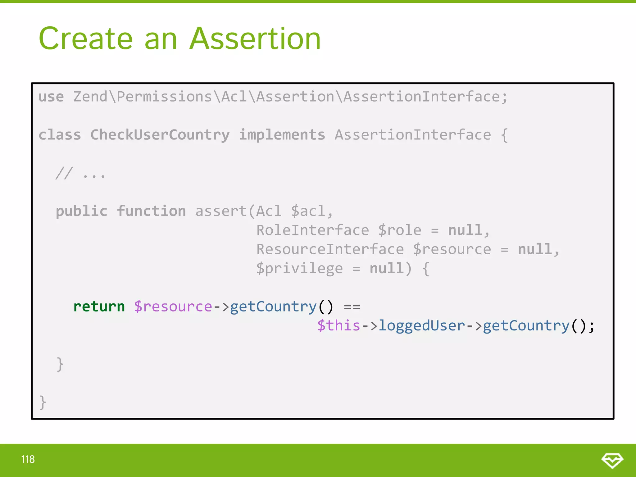 Create an Assertion use ZendPermissionsAclAssertionAssertionInterface; class CheckUserCountry implements AssertionInterface { // ... public function assert(Acl $acl, RoleInterface $role = null, ResourceInterface $resource = null, $privilege = null) { return $resource->getCountry() == $this->loggedUser->getCountry(); } } 118 