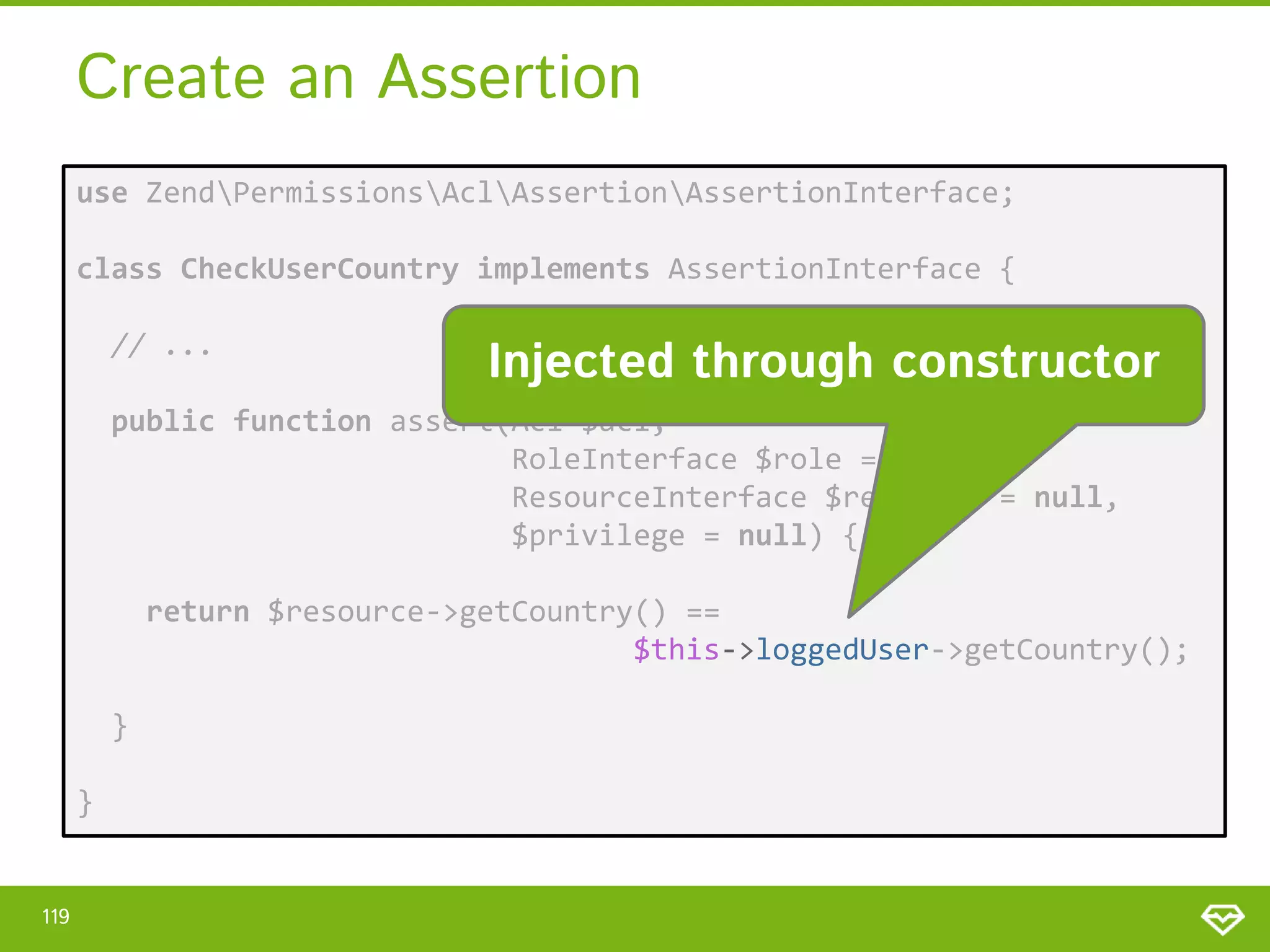 Create an Assertion use ZendPermissionsAclAssertionAssertionInterface; class CheckUserCountry implements AssertionInterface { // ... Injected through constructor public function assert(Acl $acl, RoleInterface $role = null, ResourceInterface $resource = null, $privilege = null) { return $resource->getCountry() == $this->loggedUser->getCountry(); } } 119 