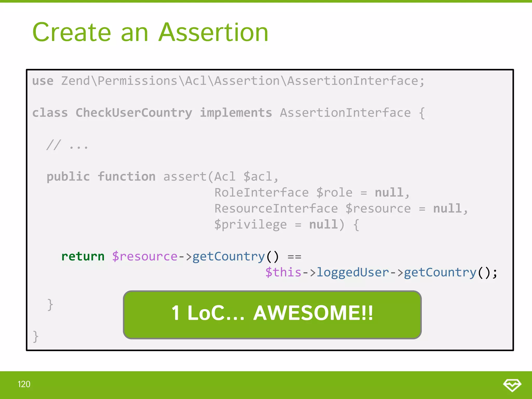 Create an Assertion use ZendPermissionsAclAssertionAssertionInterface; class CheckUserCountry implements AssertionInterface { // ... public function assert(Acl $acl, RoleInterface $role = null, ResourceInterface $resource = null, $privilege = null) { return $resource->getCountry() == $this->loggedUser->getCountry(); } } 120 1 LoC… AWESOME!! 