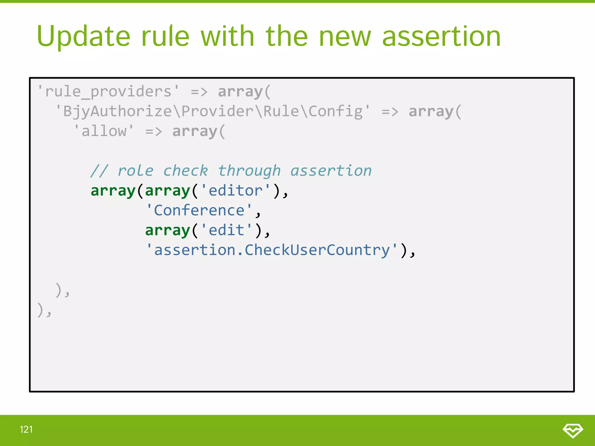 Update rule with the new assertion 'rule_providers' => array( 'BjyAuthorizeProviderRuleConfig' => array( 'allow' => array( // role check through assertion array(array('editor'), 'Conference', array('edit'), 'assertion.CheckUserCountry'), ), ), 121 