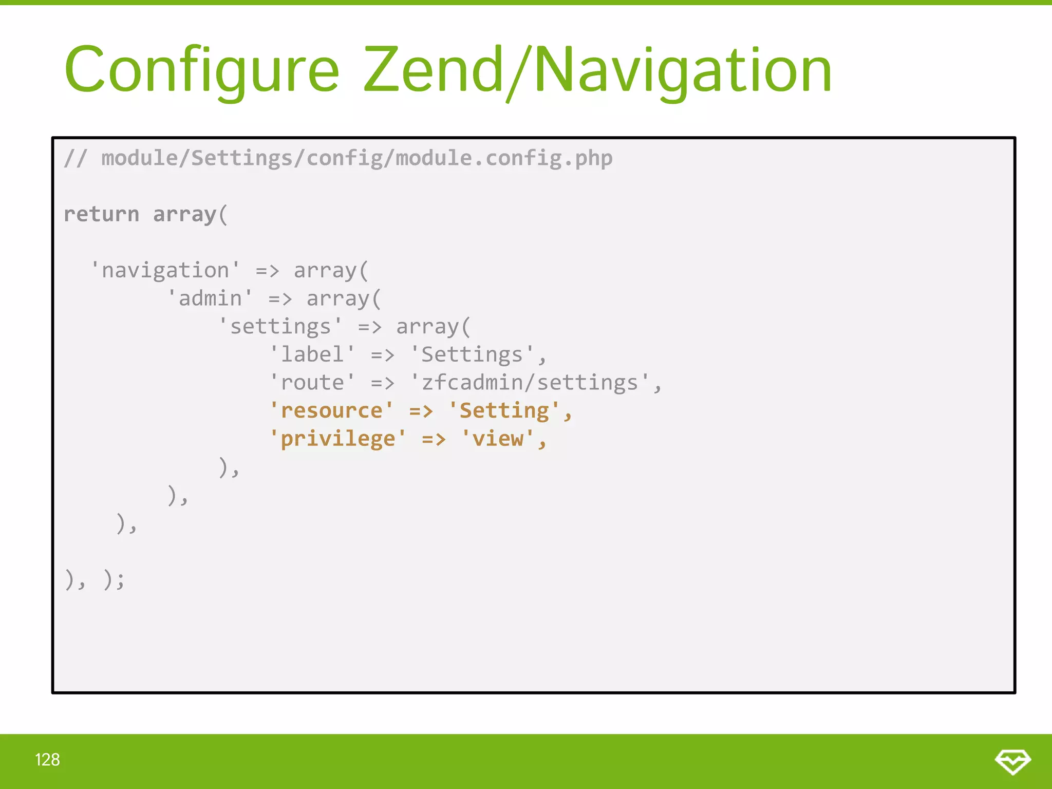 Configure Zend/Navigation // module/Settings/config/module.config.php return array( 'navigation' => array( 'admin' => array( 'settings' => array( 'label' => 'Settings', 'route' => 'zfcadmin/settings', 'resource' => 'Setting', 'privilege' => 'view', ), ), ), ), ); 128 