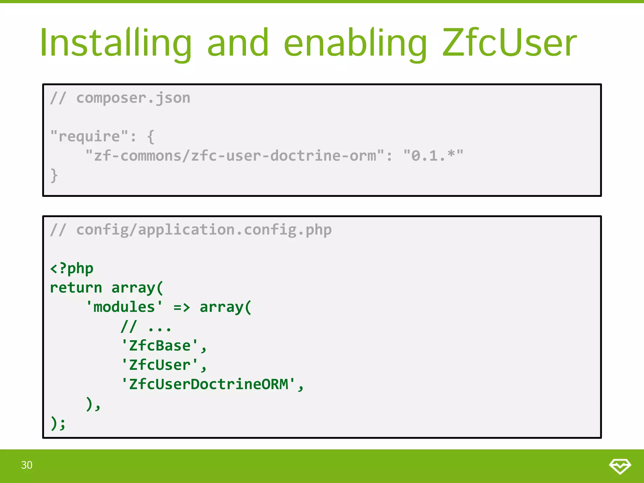 Installing and enabling ZfcUser // composer.json "require": { "zf-commons/zfc-user-doctrine-orm": "0.1.*" } // config/application.config.php <?php return array( 'modules' => array( // ... 'ZfcBase', 'ZfcUser', 'ZfcUserDoctrineORM', ), ); 30 