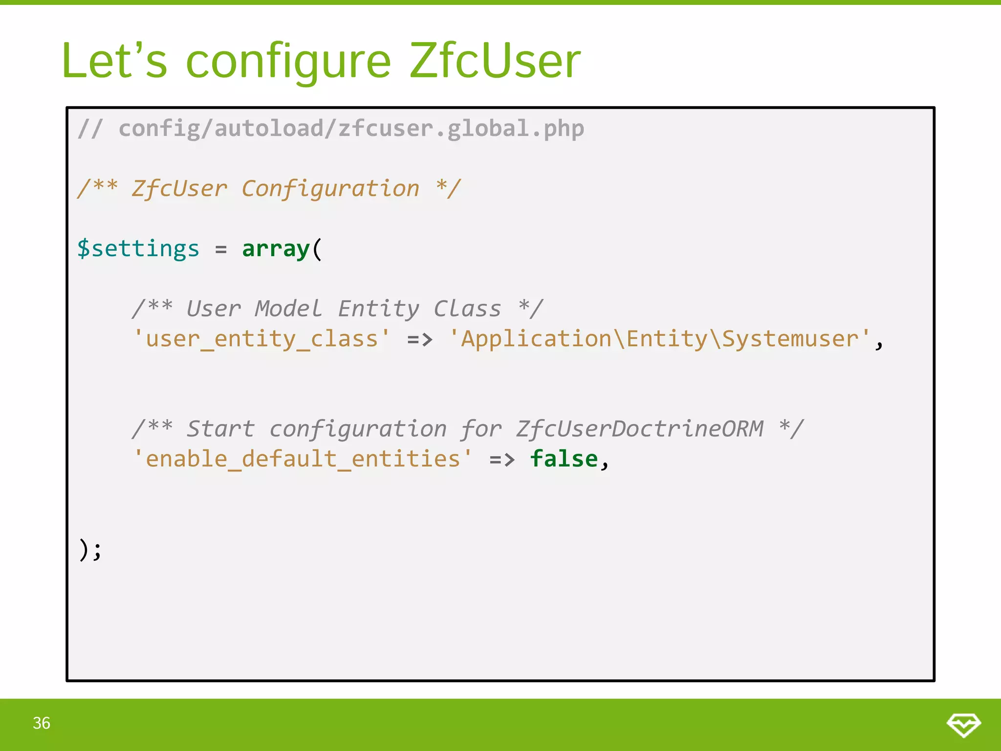 Let’s configure ZfcUser // config/autoload/zfcuser.global.php /** ZfcUser Configuration */ $settings = array( /** User Model Entity Class */ 'user_entity_class' => 'ApplicationEntitySystemuser', /** Start configuration for ZfcUserDoctrineORM */ 'enable_default_entities' => false, ); 36 