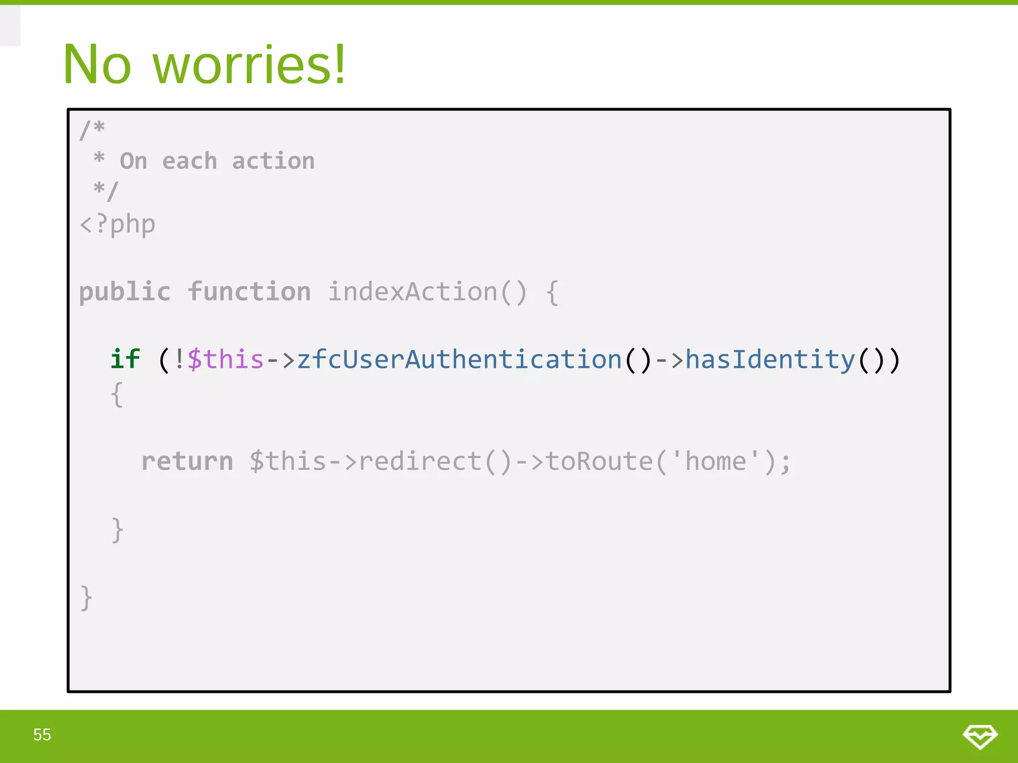No worries! /* * On each action */ <?php public function indexAction() { if (!$this->zfcUserAuthentication()->hasIdentity()) { return $this->redirect()->toRoute('home'); } } 55 
