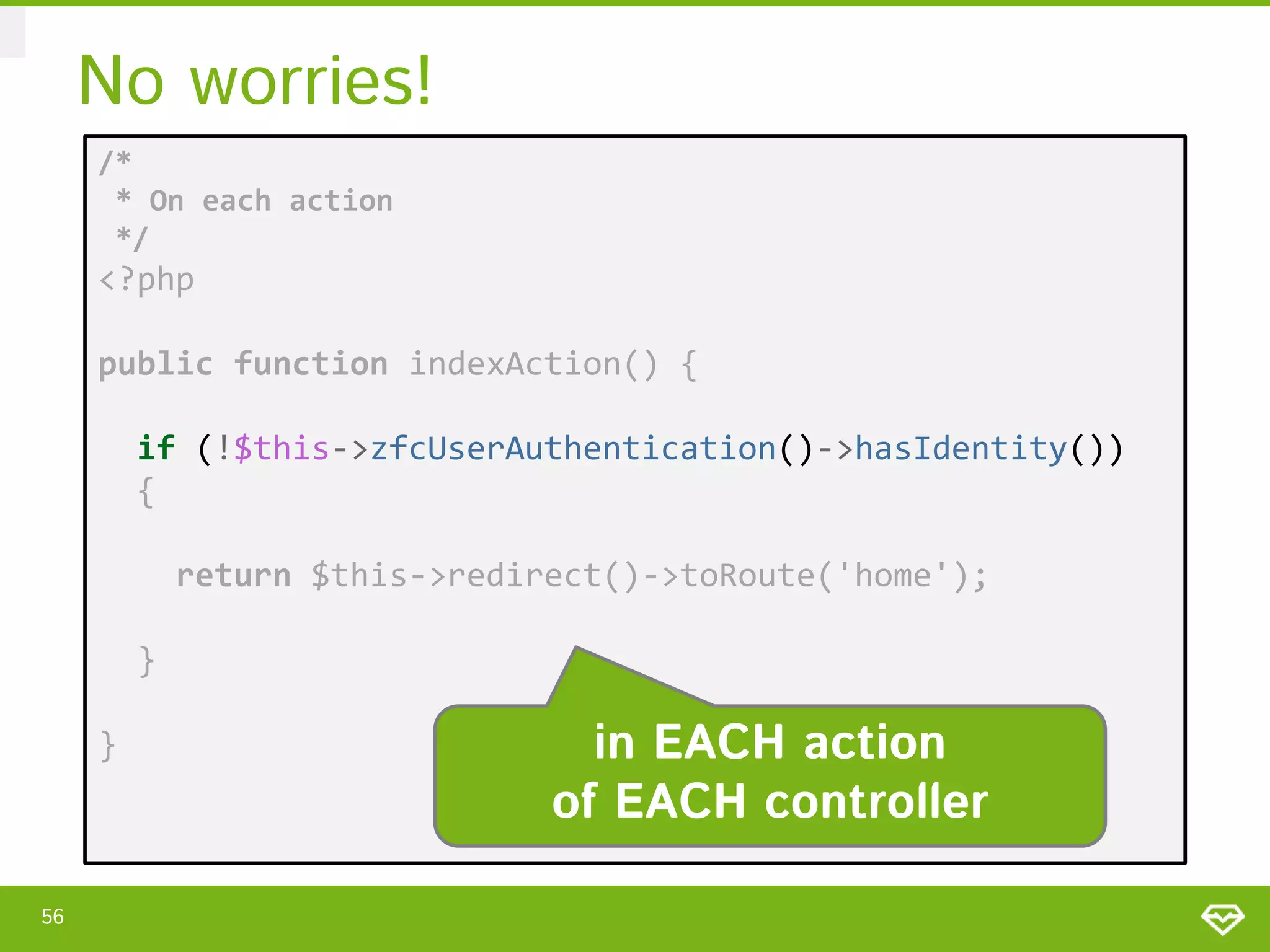 No worries! /* * On each action */ <?php public function indexAction() { if (!$this->zfcUserAuthentication()->hasIdentity()) { return $this->redirect()->toRoute('home'); } } 56 in EACH action of EACH controller 