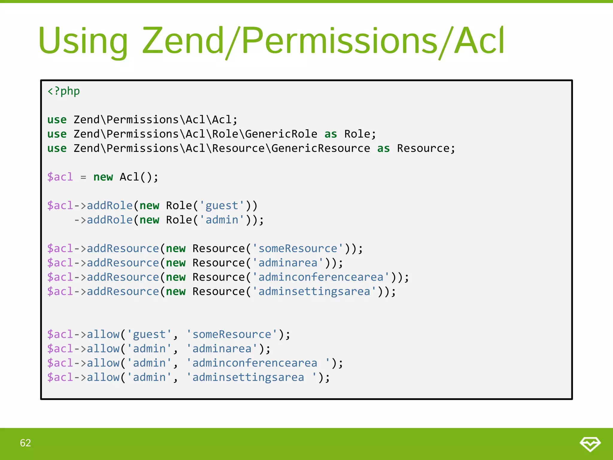Using Zend/Permissions/Acl <?php use ZendPermissionsAclAcl; use ZendPermissionsAclRoleGenericRole as Role; use ZendPermissionsAclResourceGenericResource as Resource; $acl = new Acl(); $acl->addRole(new Role('guest')) ->addRole(new Role('admin')); $acl->addResource(new $acl->addResource(new $acl->addResource(new $acl->addResource(new $acl->allow('guest', $acl->allow('admin', $acl->allow('admin', $acl->allow('admin', 62 Resource('someResource')); Resource('adminarea')); Resource('adminconferencearea')); Resource('adminsettingsarea')); 'someResource'); 'adminarea'); 'adminconferencearea '); 'adminsettingsarea '); 