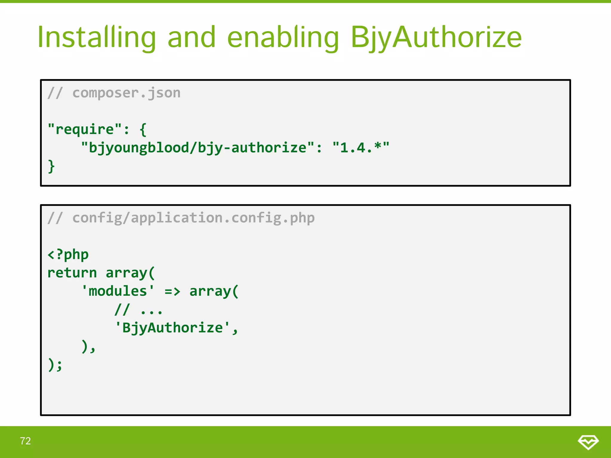 Installing and enabling BjyAuthorize // composer.json "require": { "bjyoungblood/bjy-authorize": "1.4.*" } // config/application.config.php <?php return array( 'modules' => array( // ... 'BjyAuthorize', ), ); 72 