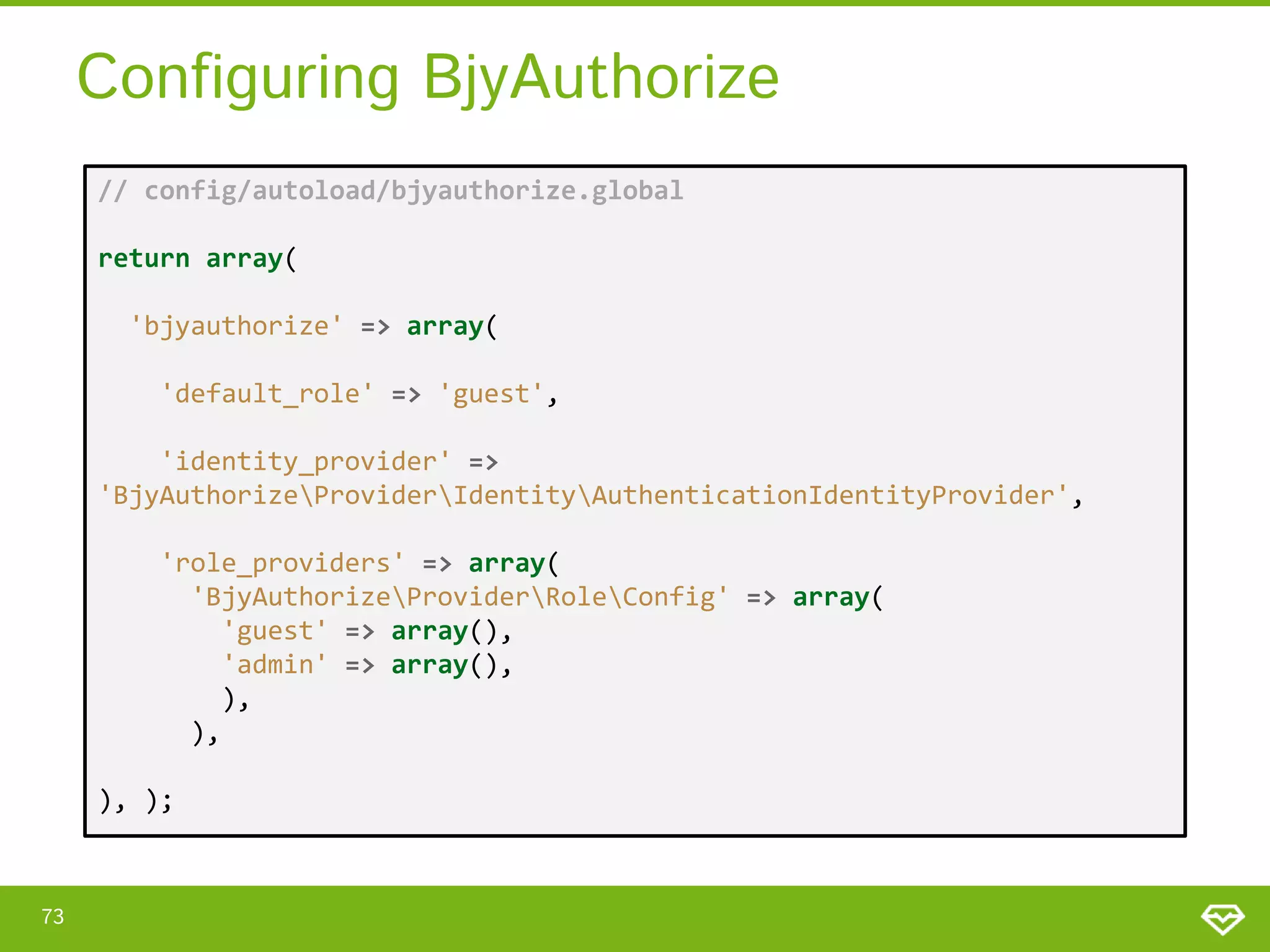 Configuring BjyAuthorize // config/autoload/bjyauthorize.global return array( 'bjyauthorize' => array( 'default_role' => 'guest', 'identity_provider' => 'BjyAuthorizeProviderIdentityAuthenticationIdentityProvider', 'role_providers' => array( 'BjyAuthorizeProviderRoleConfig' => array( 'guest' => array(), 'admin' => array(), ), ), ), ); 73 
