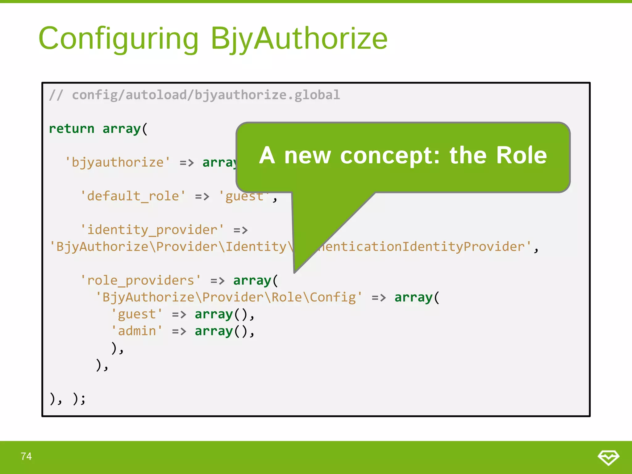 Configuring BjyAuthorize // config/autoload/bjyauthorize.global return array( 'bjyauthorize' => array( A new concept: the Role 'default_role' => 'guest', 'identity_provider' => 'BjyAuthorizeProviderIdentityAuthenticationIdentityProvider', 'role_providers' => array( 'BjyAuthorizeProviderRoleConfig' => array( 'guest' => array(), 'admin' => array(), ), ), ), ); 74 