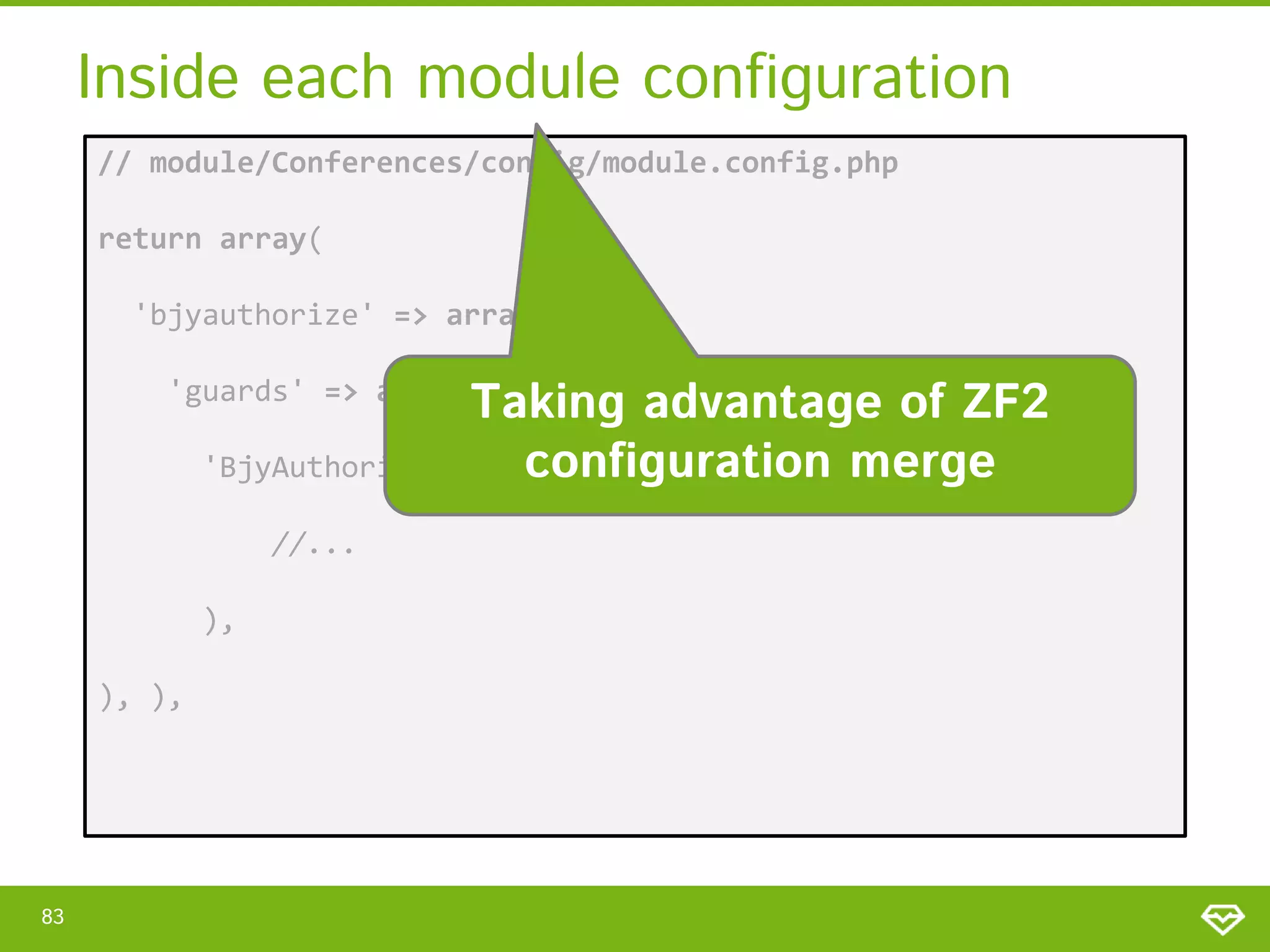 Inside each module configuration // module/Conferences/config/module.config.php return array( 'bjyauthorize' => array( Taking advantage of ZF2 configuration merge 'BjyAuthorizeGuardController' => array( 'guards' => array( //... ), ), ), 83 