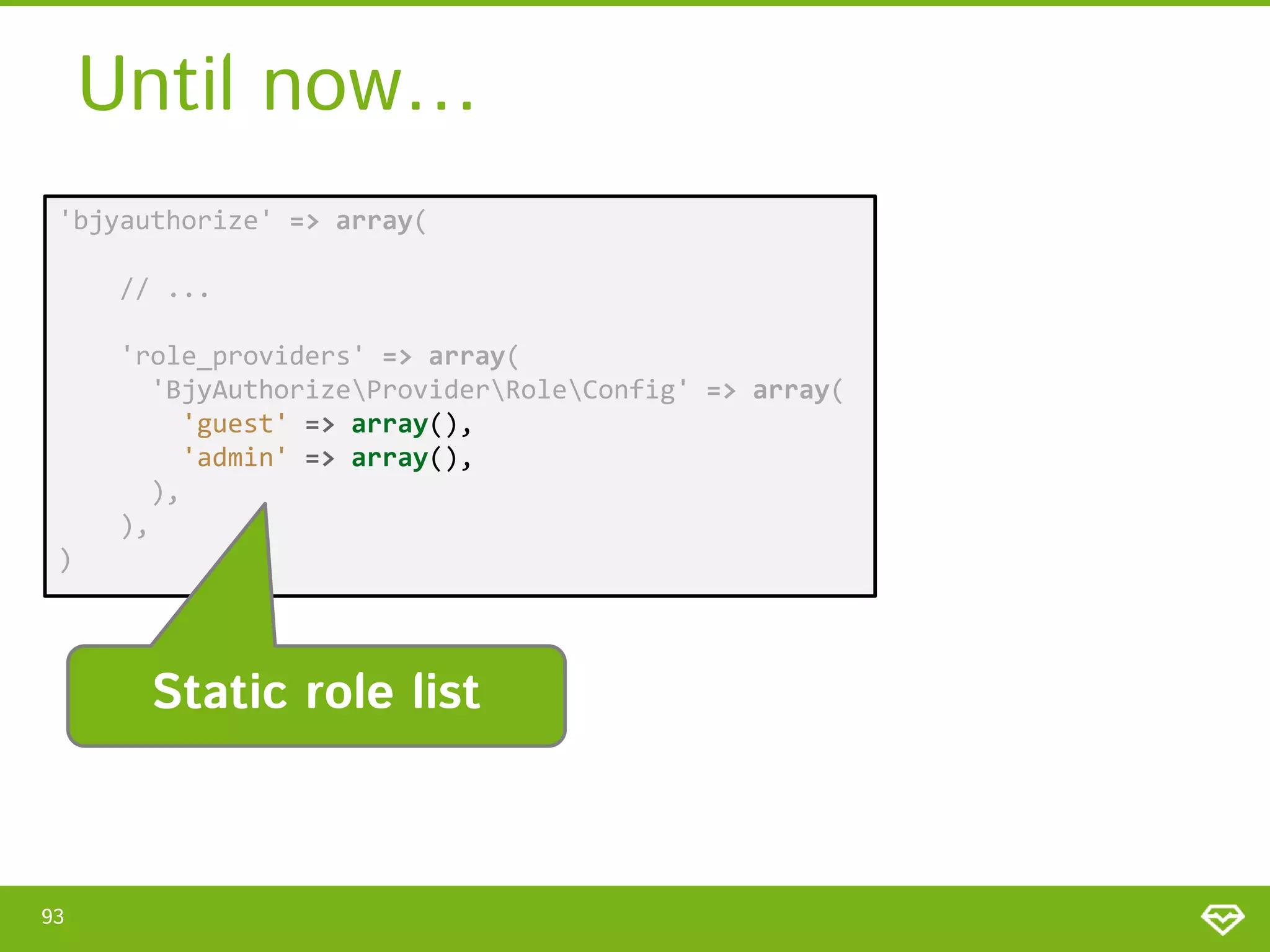 Until now… 'bjyauthorize' => array( // ... 'role_providers' => array( 'BjyAuthorizeProviderRoleConfig' => array( 'guest' => array(), 'admin' => array(), ), ), ) Static role list 93 