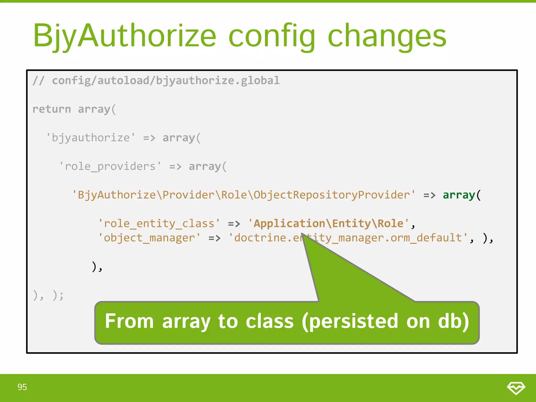 BjyAuthorize config changes // config/autoload/bjyauthorize.global return array( 'bjyauthorize' => array( 'role_providers' => array( 'BjyAuthorizeProviderRoleObjectRepositoryProvider' => array( 'role_entity_class' => 'ApplicationEntityRole', 'object_manager' => 'doctrine.entity_manager.orm_default', ), ), ), ); From array to class (persisted on db) 95 