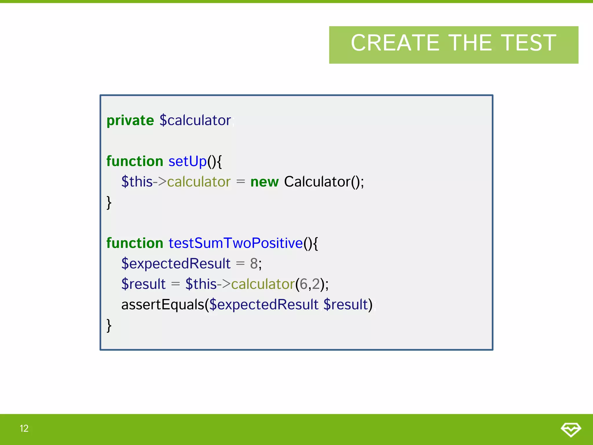 CREATE THE TEST
private $calculator;
function setUp(){
$this->calculator = new Calculator();
}
function testSumTwoPositive(){
$expectedResult = 8;
$result = $this->calculator(6,2);
assertEquals($expectedResult,$result);
}

12

 