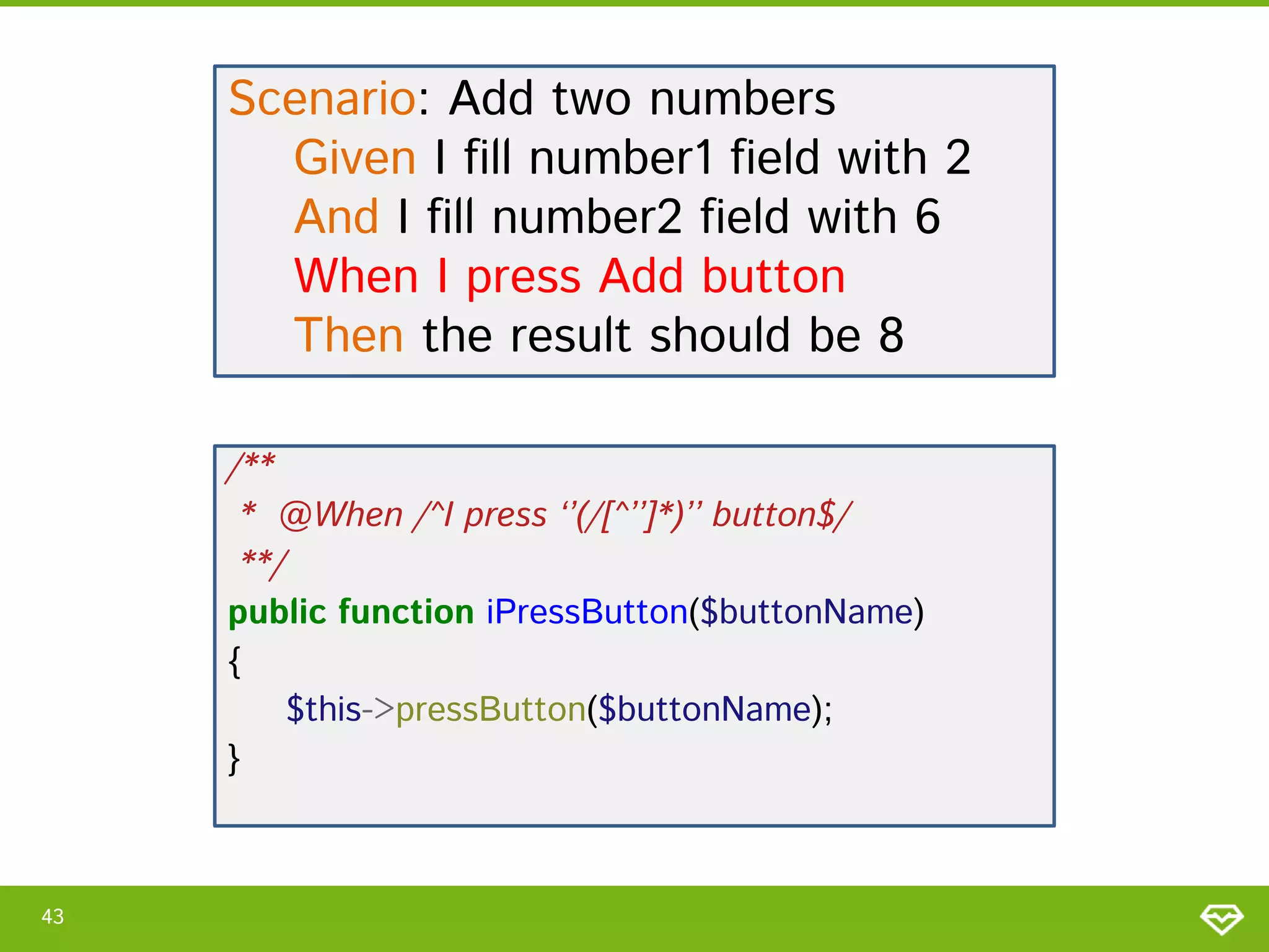 Scenario: Add two numbers
Given I fill number1 field with 2
And I fill number2 field with 6
When I press Add button
Then the result should be 8
/**
* @When /^I press ‘’(/[^’’]*)’’ button$/
**/
public function iPressButton($buttonName)
{
$this->pressButton($buttonName);
}

43

 