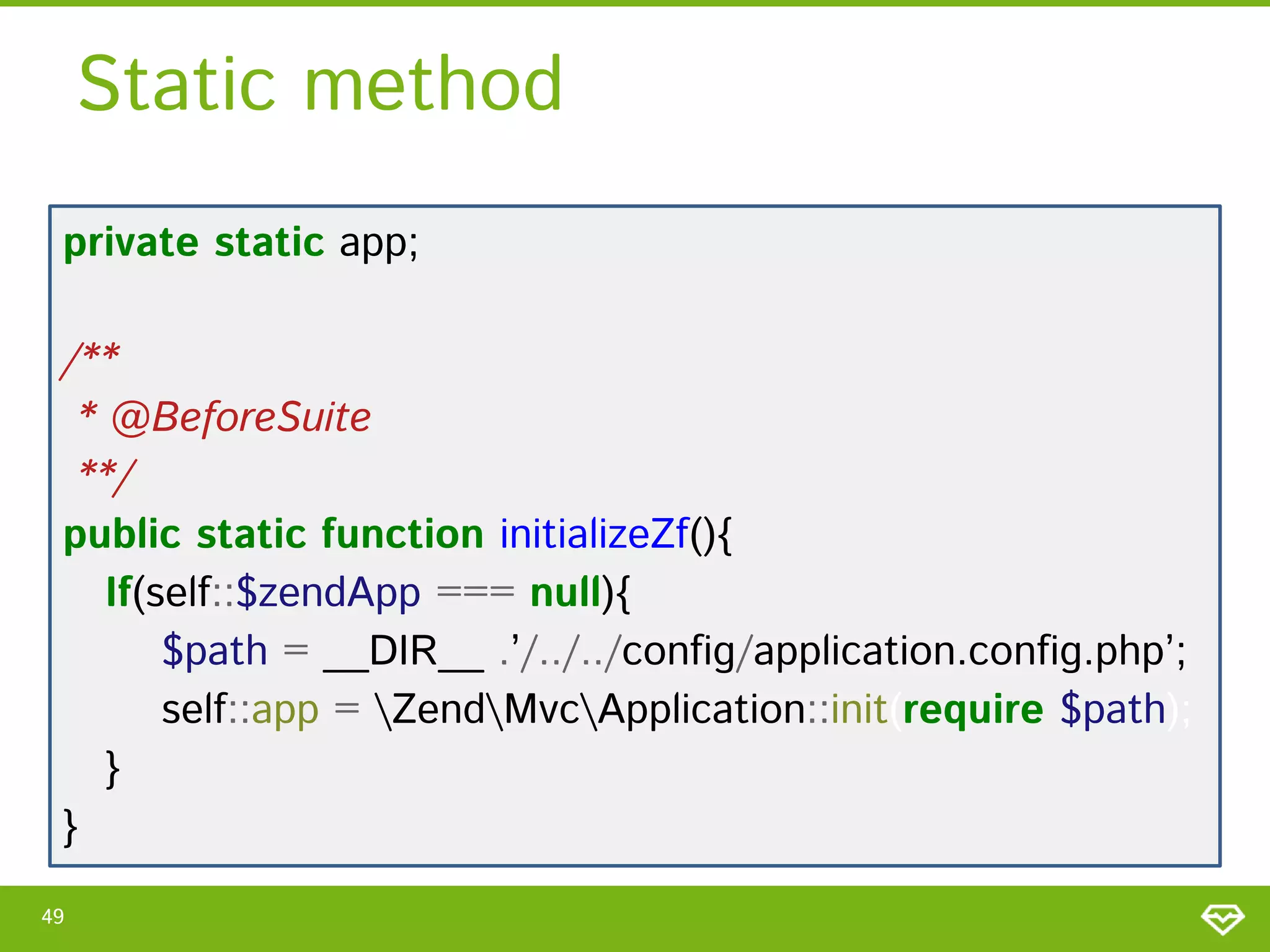 Static method
private static app;
/**
* @BeforeSuite
**/
public static function initializeZf(){
If(self::$zendApp === null){
$path = __DIR__ .’/../../config/application.config.php’;
self::app = ZendMvcApplication::init(require $path);
}
}
49

 