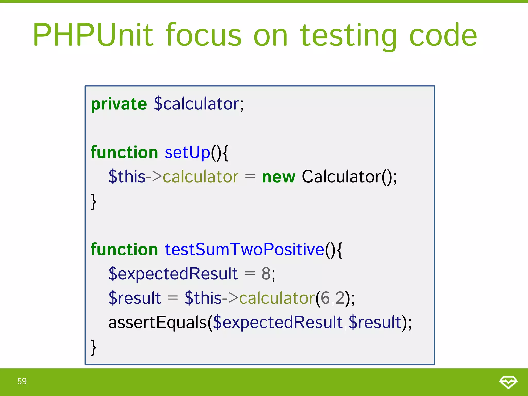 PHPUnit focus on testing code
private $calculator;

function setUp(){
$this->calculator = new Calculator();
}
function testSumTwoPositive(){
$expectedResult = 8;
$result = $this->calculator(6,2);
assertEquals($expectedResult,$result);
}
59

 