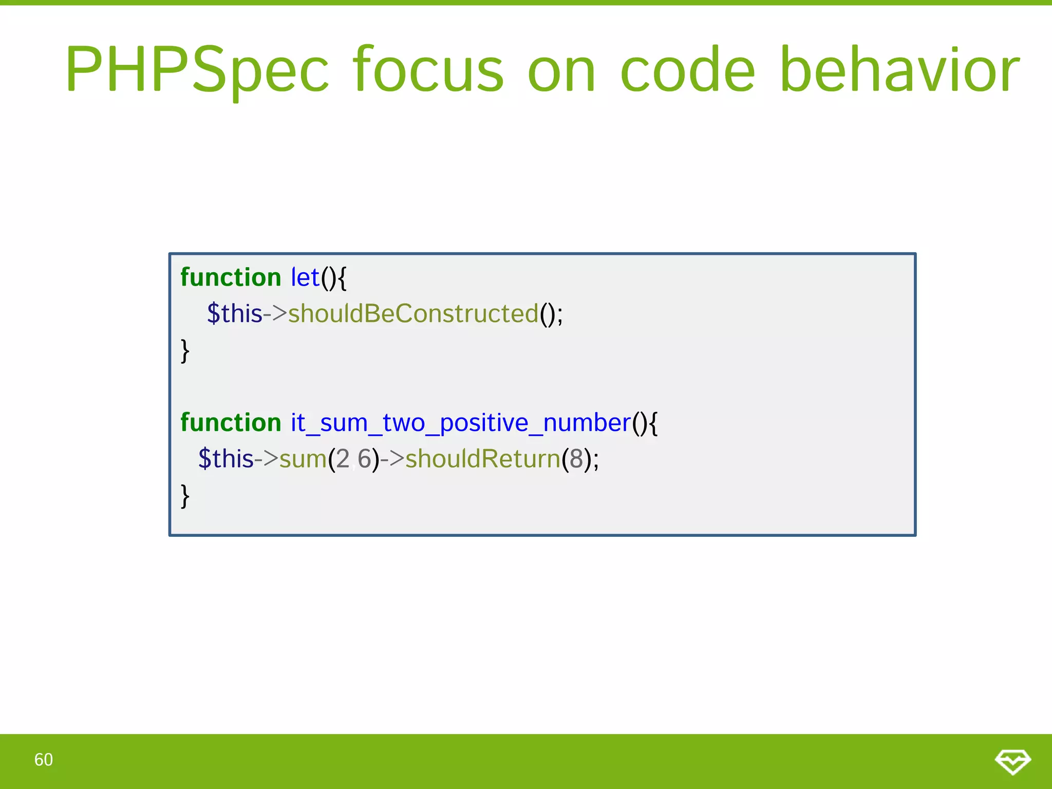 PHPSpec focus on code behavior
function let(){
$this->shouldBeConstructed();
}

function it_sum_two_positive_number(){
$this->sum(2,6)->shouldReturn(8);
}

60

 
