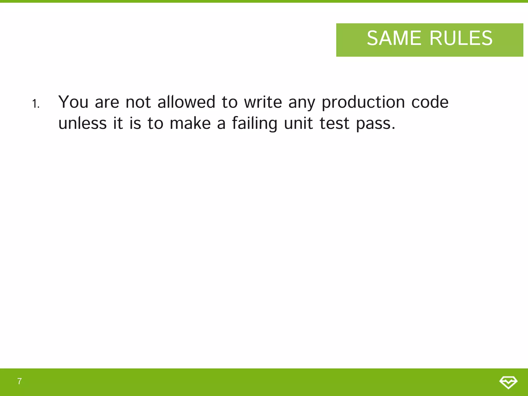 SAME RULES
1.

7

You are not allowed to write any production code
unless it is to make a failing unit test pass.

 