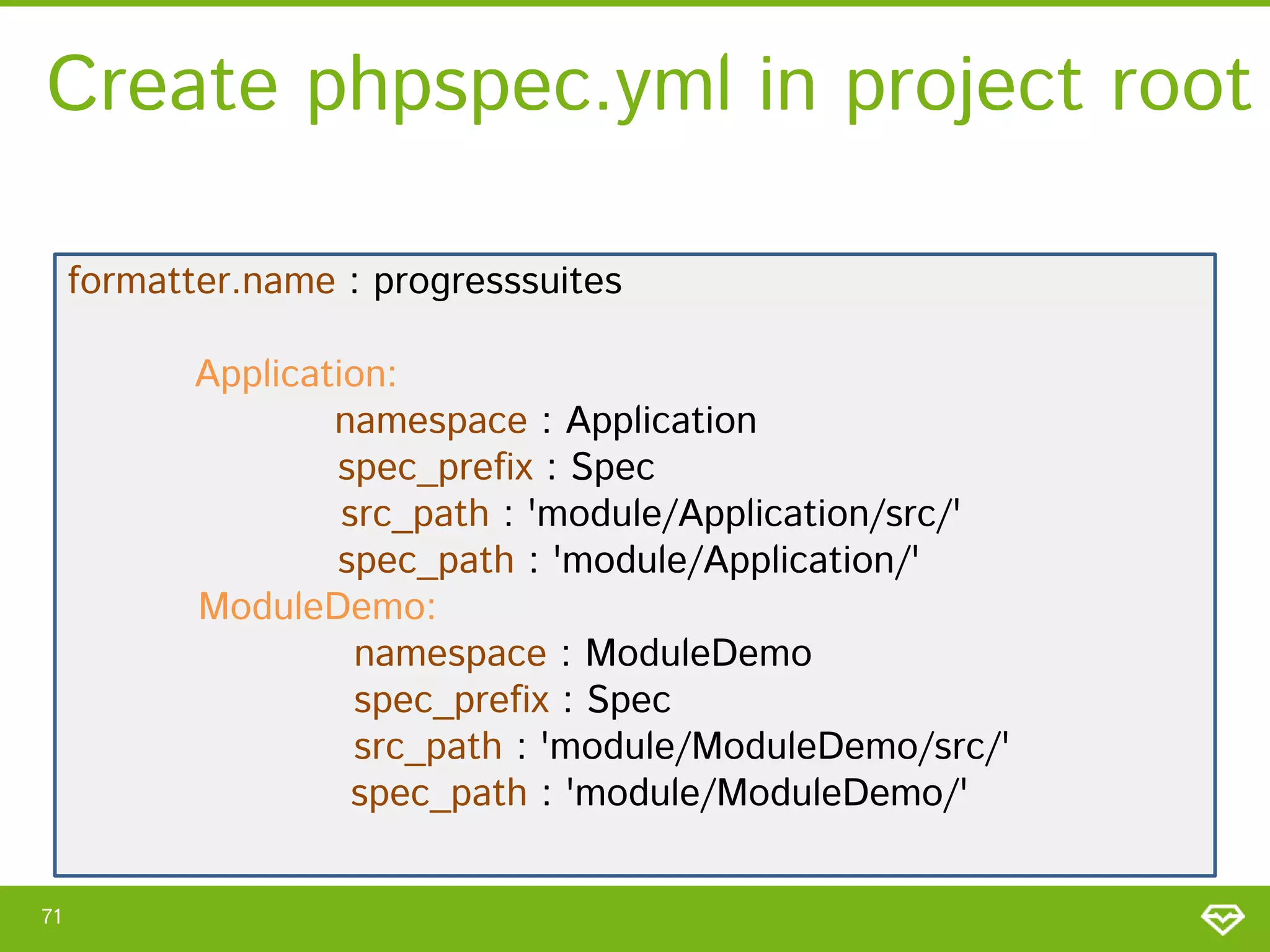 Create phpspec.yml in project root
formatter.name : progresssuites
Application:
namespace : Application
spec_prefix : Spec
src_path : 'module/Application/src/'
spec_path : 'module/Application/'
ModuleDemo:
namespace : ModuleDemo
spec_prefix : Spec
src_path : 'module/ModuleDemo/src/'
spec_path : 'module/ModuleDemo/'
71

 
